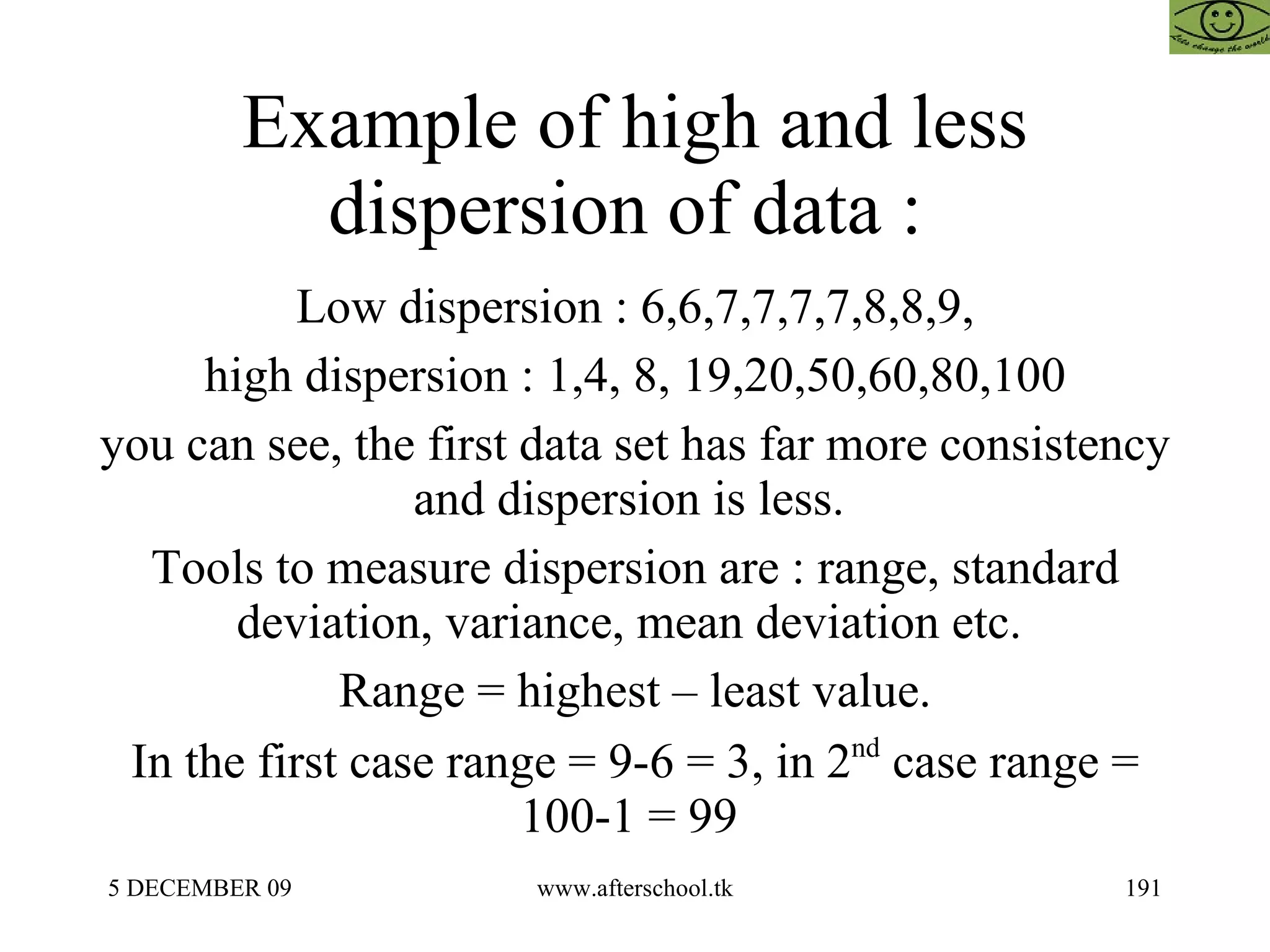 Example of high and less dispersion of data :  Low dispersion : 6,6,7,7,7,7,8,8,9, high dispersion : 1,4, 8, 19,20,50,60,80,100 you can see, the first data set has far more consistency and dispersion is less.  Tools to measure dispersion are : range, standard deviation, variance, mean deviation etc.  Range = highest – least value. In the first case range = 9-6 = 3, in 2 nd  case range = 100-1 = 99  