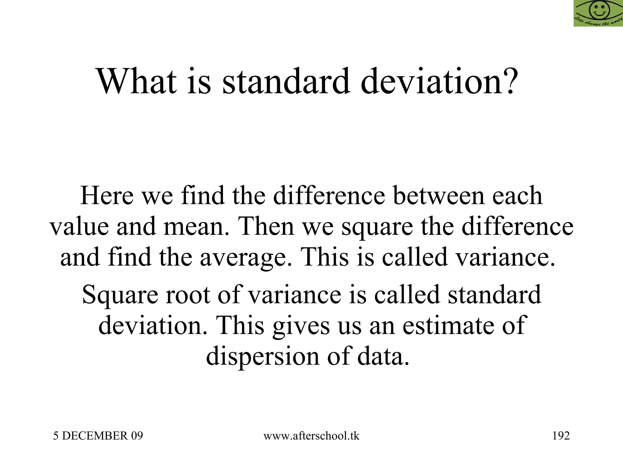 What is standard deviation?  Here we find the difference between each value and mean. Then we square the difference and find the average. This is called variance.  Square root of variance is called standard deviation. This gives us an estimate of dispersion of data.  