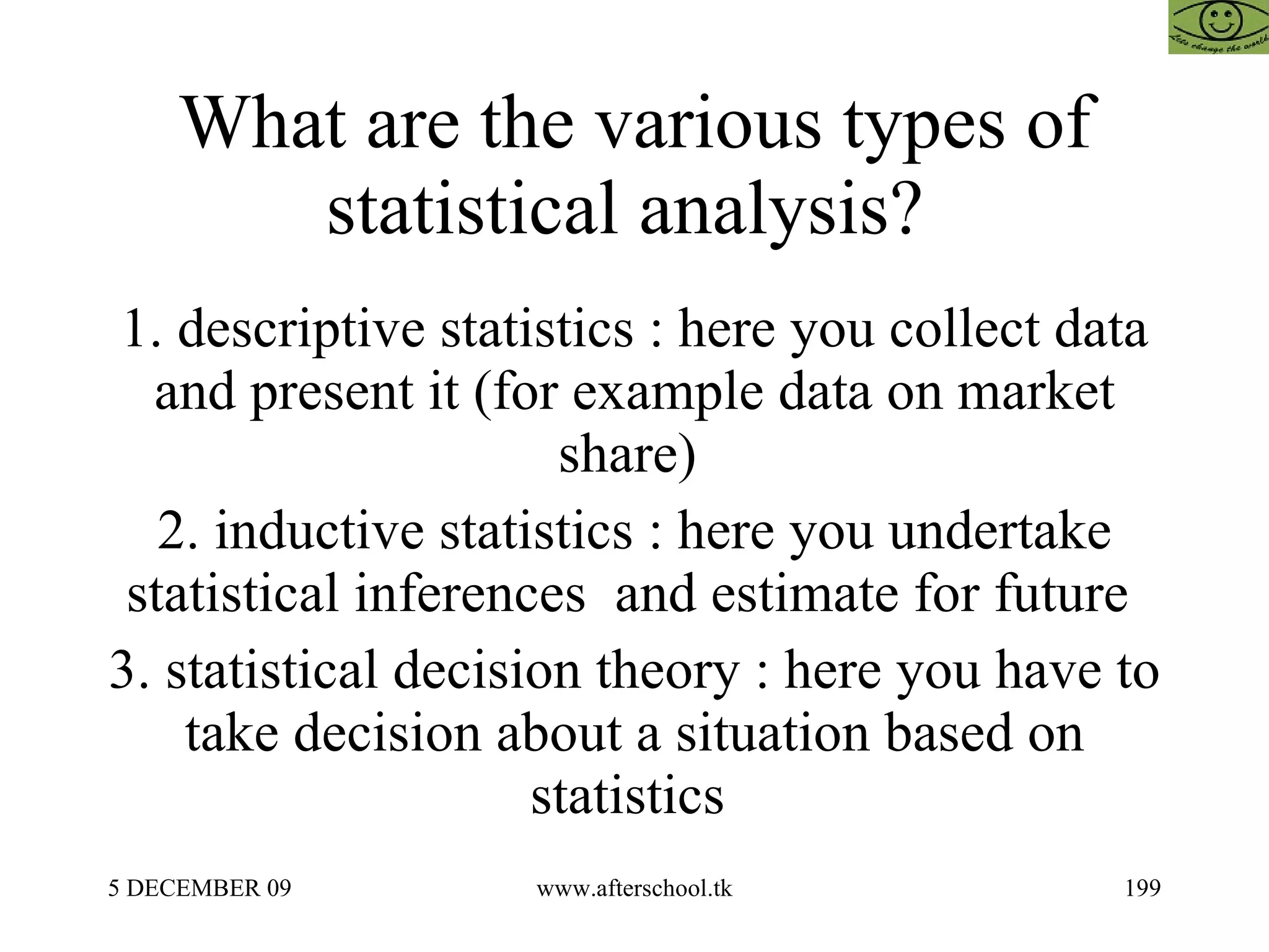 What are the various types of statistical analysis?  1. descriptive statistics : here you collect data and present it (for example data on market share)  2. inductive statistics : here you undertake statistical inferences  and estimate for future  3. statistical decision theory : here you have to take decision about a situation based on statistics  