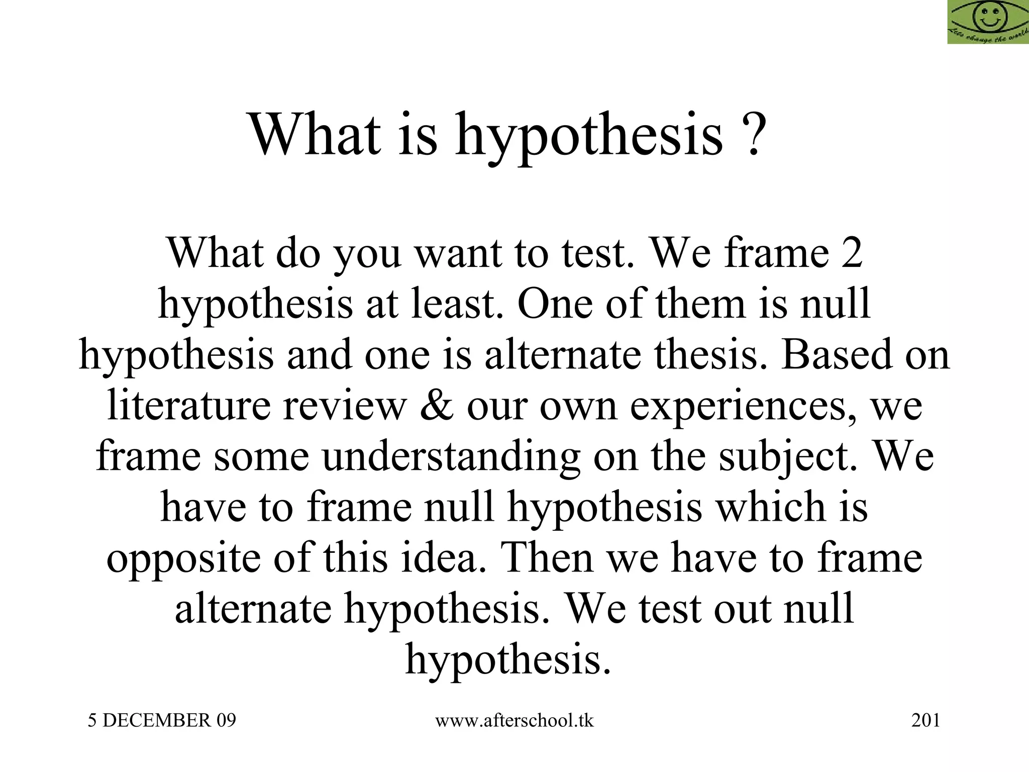 What is hypothesis ?  What do you want to test. We frame 2 hypothesis at least. One of them is null hypothesis and one is alternate thesis. Based on literature review & our own experiences, we frame some understanding on the subject. We have to frame null hypothesis which is opposite of this idea. Then we have to frame alternate hypothesis. We test out null hypothesis.  