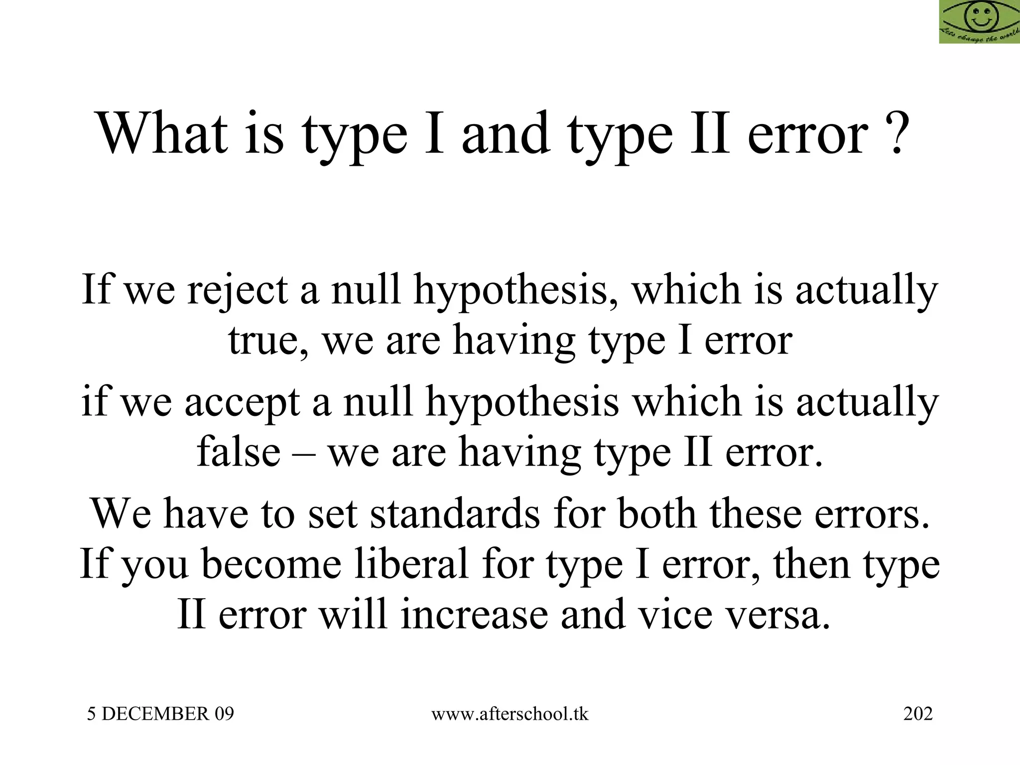 What is type I and type II error ?  If we reject a null hypothesis, which is actually true, we are having type I error if we accept a null hypothesis which is actually false – we are having type II error. We have to set standards for both these errors. If you become liberal for type I error, then type II error will increase and vice versa.  