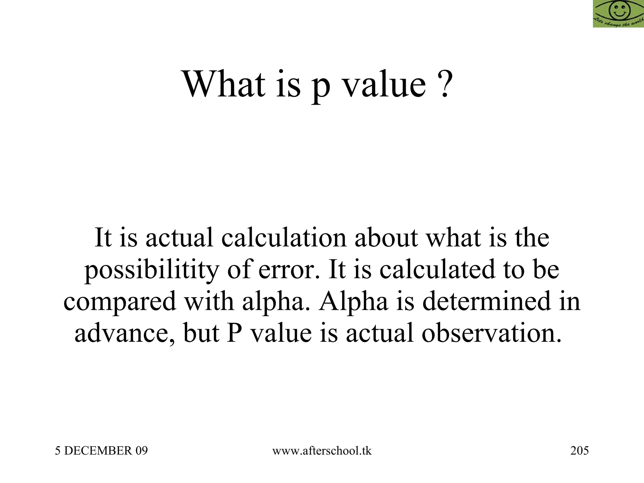 What is p value ?  It is actual calculation about what is the possibilitity of error. It is calculated to be compared with alpha. Alpha is determined in advance, but P value is actual observation.  