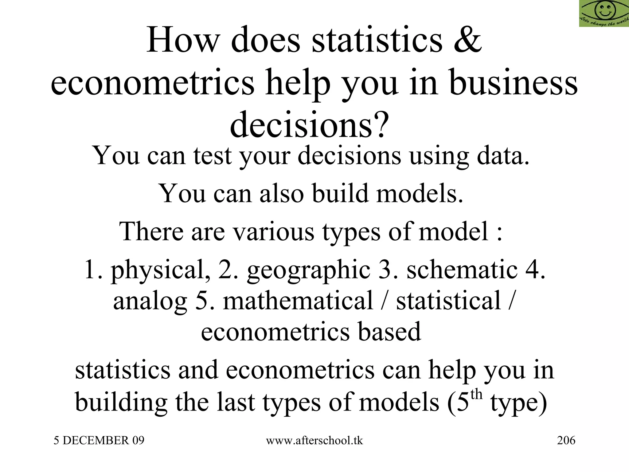 How does statistics & econometrics help you in business decisions?  You can test your decisions using data.  You can also build models.  There are various types of model :  1. physical, 2. geographic 3. schematic 4. analog 5. mathematical / statistical / econometrics based  statistics and econometrics can help you in building the last types of models (5 th  type)  