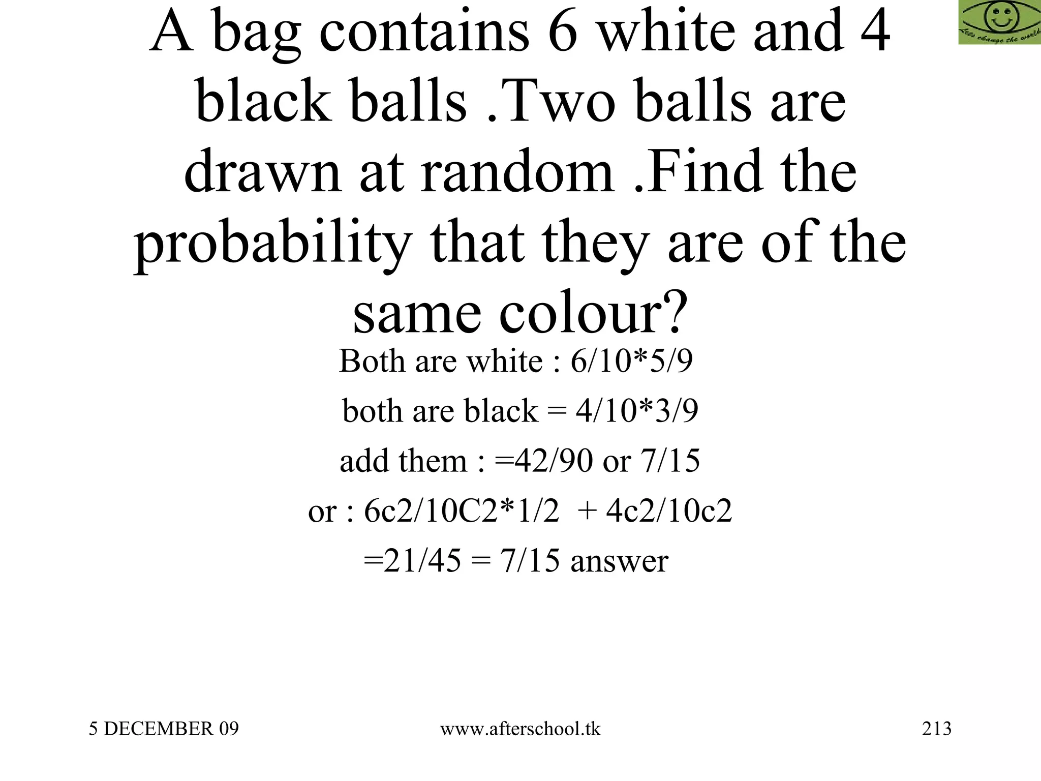 A bag contains 6 white and 4 black balls .Two balls are drawn at random .Find the probability that they are of the same colour? Both are white : 6/10*5/9  both are black = 4/10*3/9 add them : =42/90 or 7/15 or : 6c2/10C2*1/2  + 4c2/10c2 =21/45 = 7/15 answer  