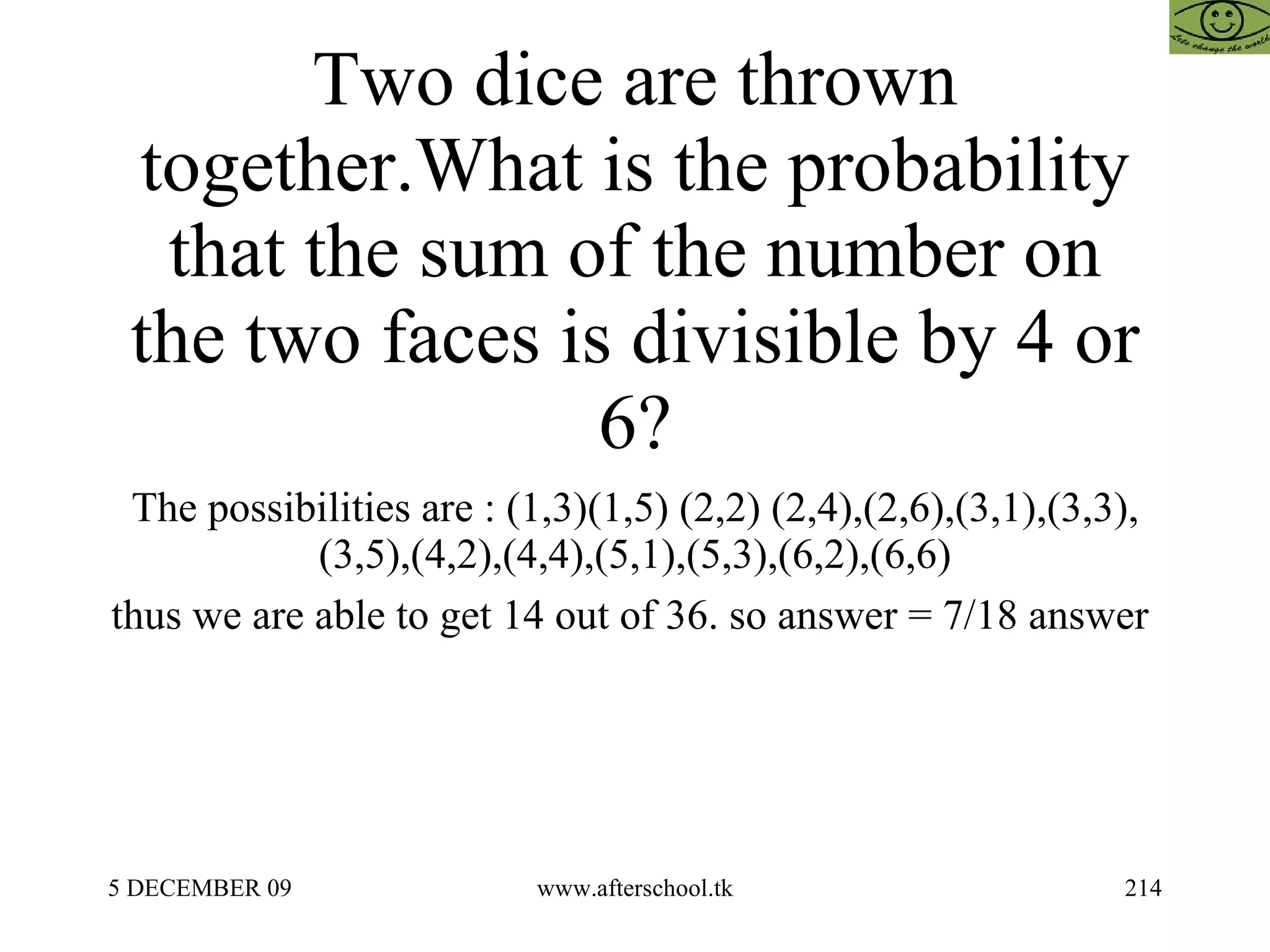 Two dice are thrown together.What is the probability that the sum of the number on the two faces is divisible by 4 or 6? The possibilities are : (1,3)(1,5) (2,2) (2,4),(2,6),(3,1),(3,3),(3,5),(4,2),(4,4),(5,1),(5,3),(6,2),(6,6) thus we are able to get 14 out of 36. so answer = 7/18 answer  