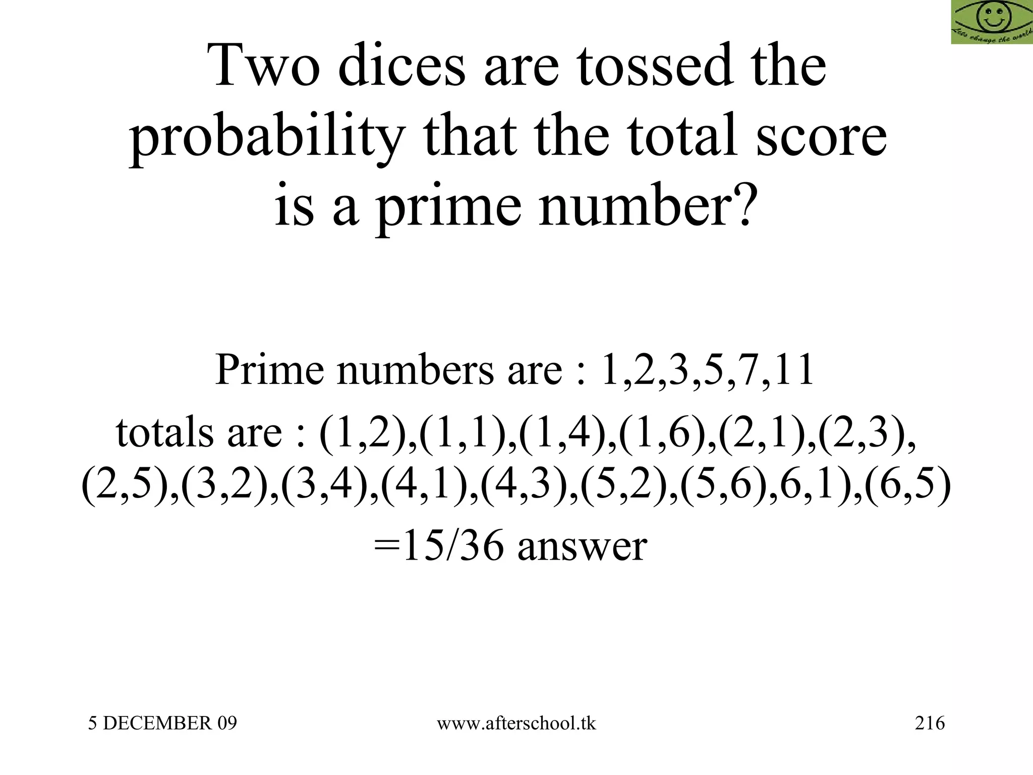 Two dices are tossed the probability that the total score  is a prime number? Prime numbers are : 1,2,3,5,7,11 totals are : (1,2),(1,1),(1,4),(1,6),(2,1),(2,3),(2,5),(3,2),(3,4),(4,1),(4,3),(5,2),(5,6),6,1),(6,5) =15/36 answer  
