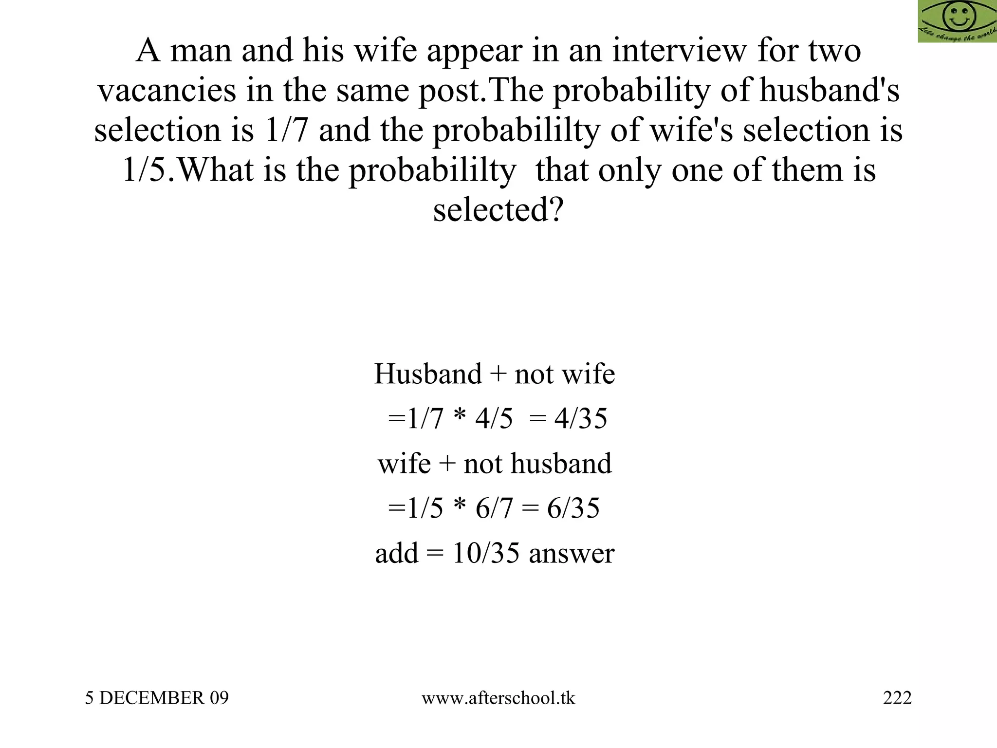 A man and his wife appear in an interview for two vacancies in the same post.The probability of husband's selection is 1/7 and the probabililty of wife's selection is 1/5.What is the probabililty  that only one of them is selected? Husband + not wife  =1/7 * 4/5  = 4/35 wife + not husband  =1/5 * 6/7 = 6/35  add = 10/35 answer  