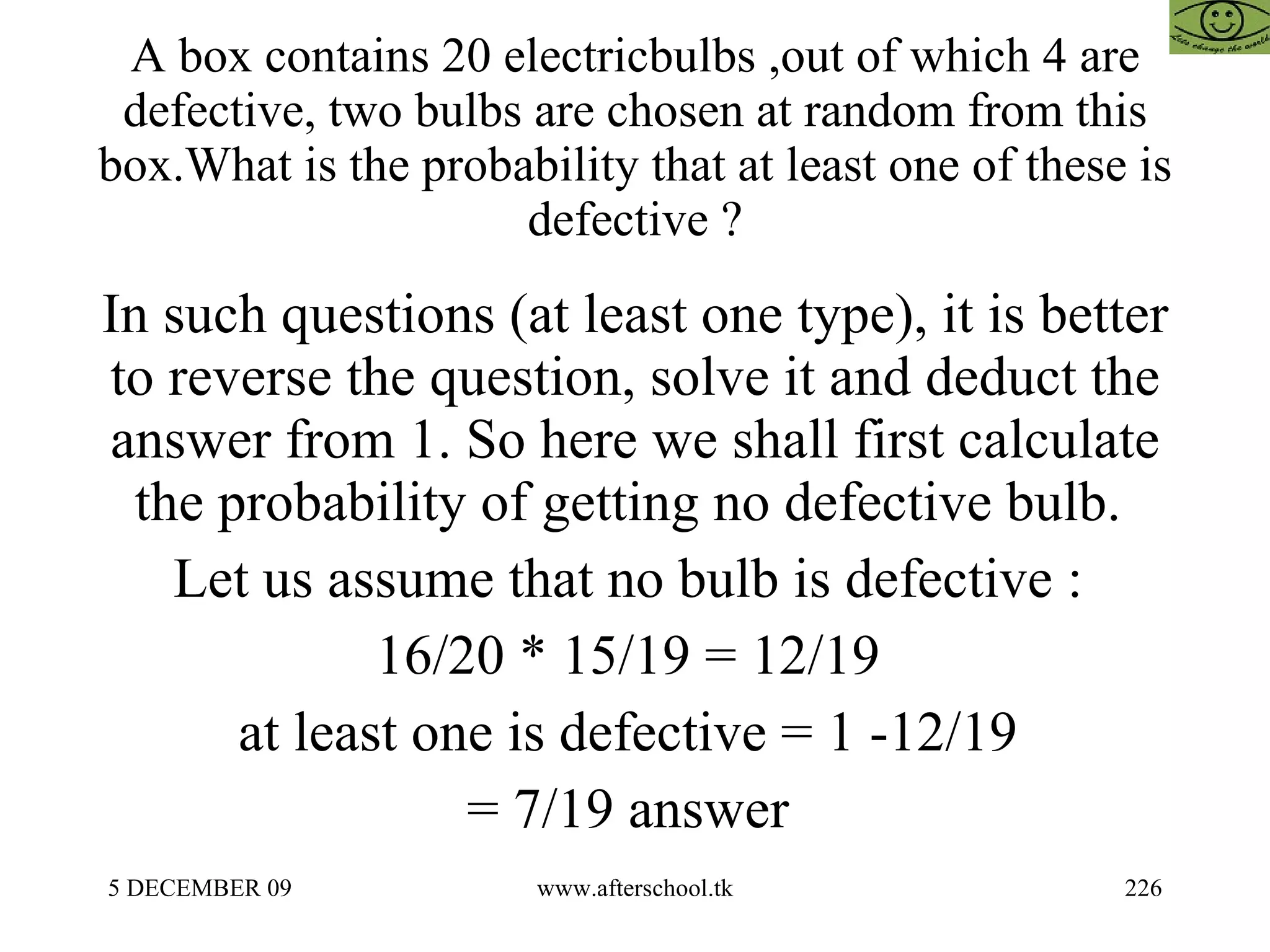 A box contains 20 electricbulbs ,out of which 4 are defective, two bulbs are chosen at random from this box.What is the probability that at least one of these is defective ? In such questions (at least one type), it is better to reverse the question, solve it and deduct the answer from 1. So here we shall first calculate the probability of getting no defective bulb.  Let us assume that no bulb is defective :  16/20 * 15/19 = 12/19  at least one is defective = 1 -12/19  = 7/19 answer  