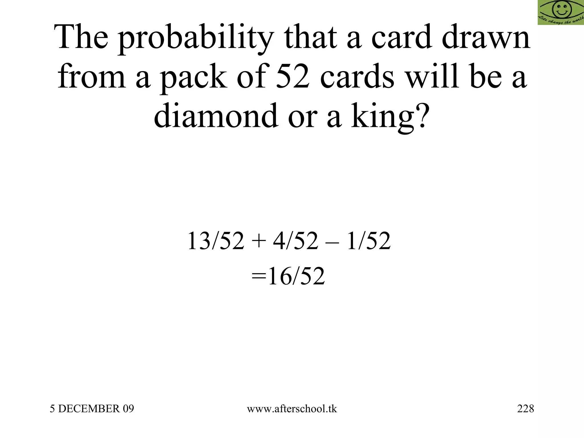 The probability that a card drawn from a pack of 52 cards will be a diamond or a king? 13/52 + 4/52 – 1/52  =16/52  