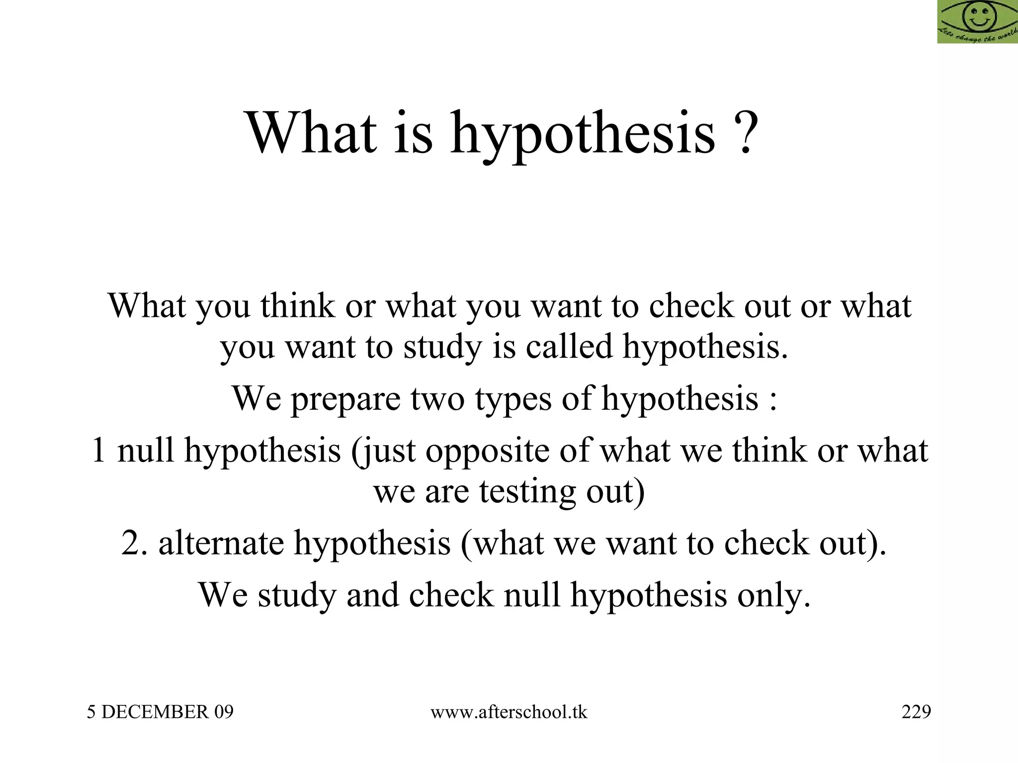 What is hypothesis ?  What you think or what you want to check out or what you want to study is called hypothesis.  We prepare two types of hypothesis :  1 null hypothesis (just opposite of what we think or what we are testing out) 2. alternate hypothesis (what we want to check out).  We study and check null hypothesis only.  