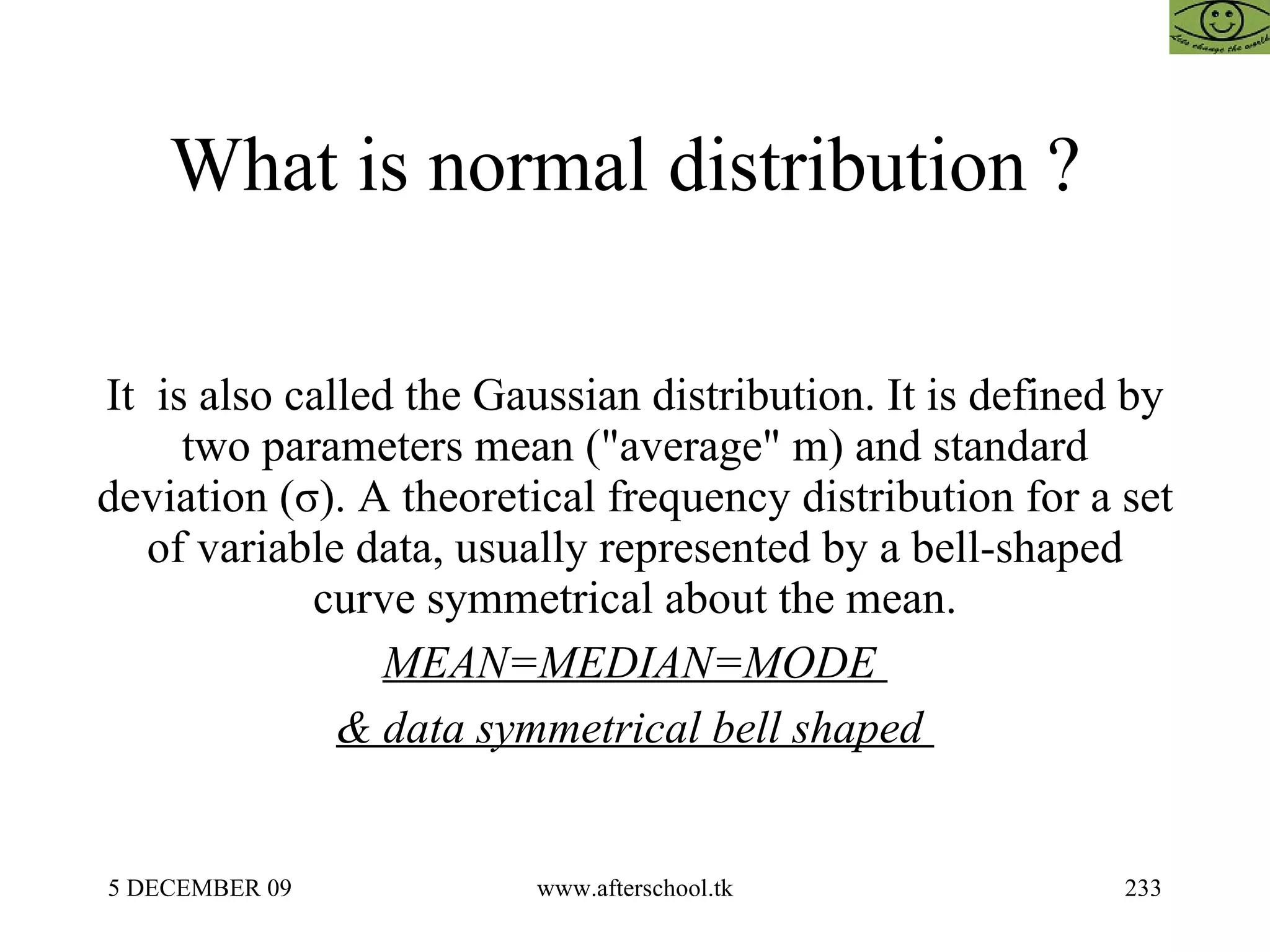 What is normal distribution ?  It  is also called the Gaussian distribution. It is defined by two parameters mean ("average" m) and standard deviation (σ). A theoretical frequency distribution for a set of variable data, usually represented by a bell-shaped curve symmetrical about the mean. MEAN=MEDIAN=MODE  & data symmetrical bell shaped  