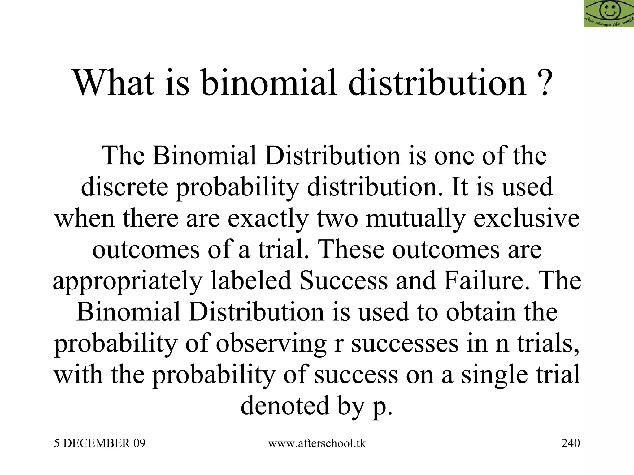 What is binomial distribution ?  The Binomial Distribution is one of the discrete probability distribution. It is used when there are exactly two mutually exclusive outcomes of a trial. These outcomes are appropriately labeled Success and Failure. The Binomial Distribution is used to obtain the probability of observing r successes in n trials, with the probability of success on a single trial denoted by p. 