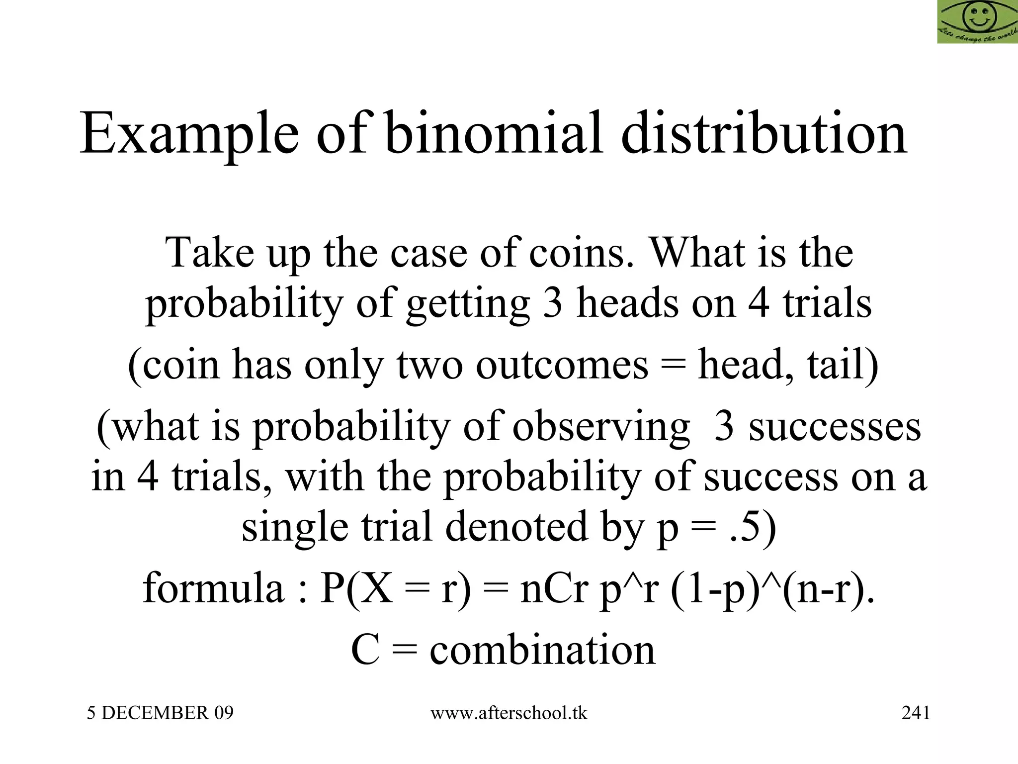 Example of binomial distribution  Take up the case of coins. What is the probability of getting 3 heads on 4 trials (coin has only two outcomes = head, tail)  (what is probability of observing  3 successes in 4 trials, with the probability of success on a single trial denoted by p = .5) formula : P(X = r) = nCr p^r (1-p)^(n-r). C = combination  