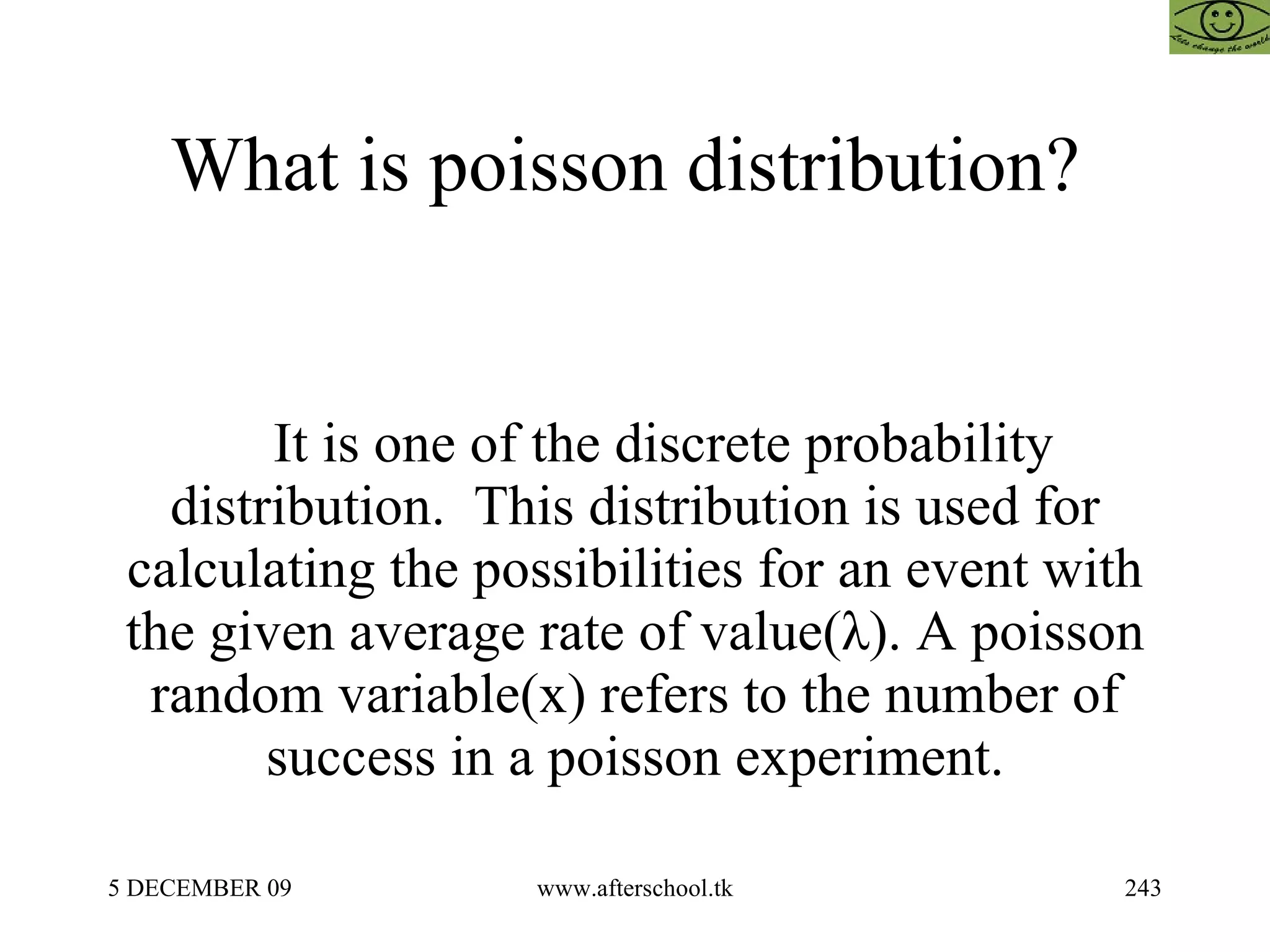 What is poisson distribution?  It is one of the discrete probability distribution.  This distribution is used for calculating the possibilities for an event with the given average rate of value(λ). A poisson random variable(x) refers to the number of success in a poisson experiment. 