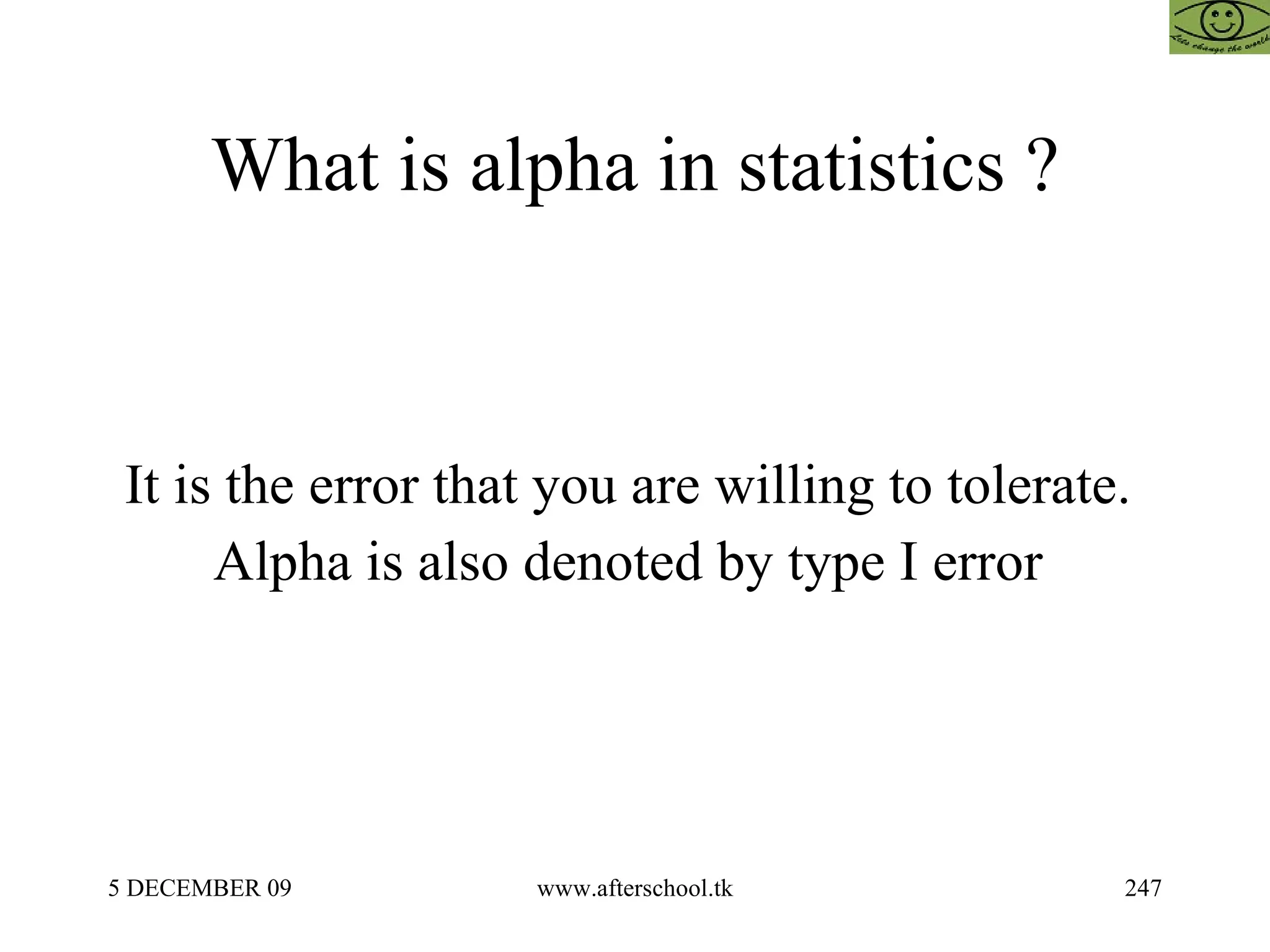 What is alpha in statistics ? It is the error that you are willing to tolerate.  Alpha is also denoted by type I error  