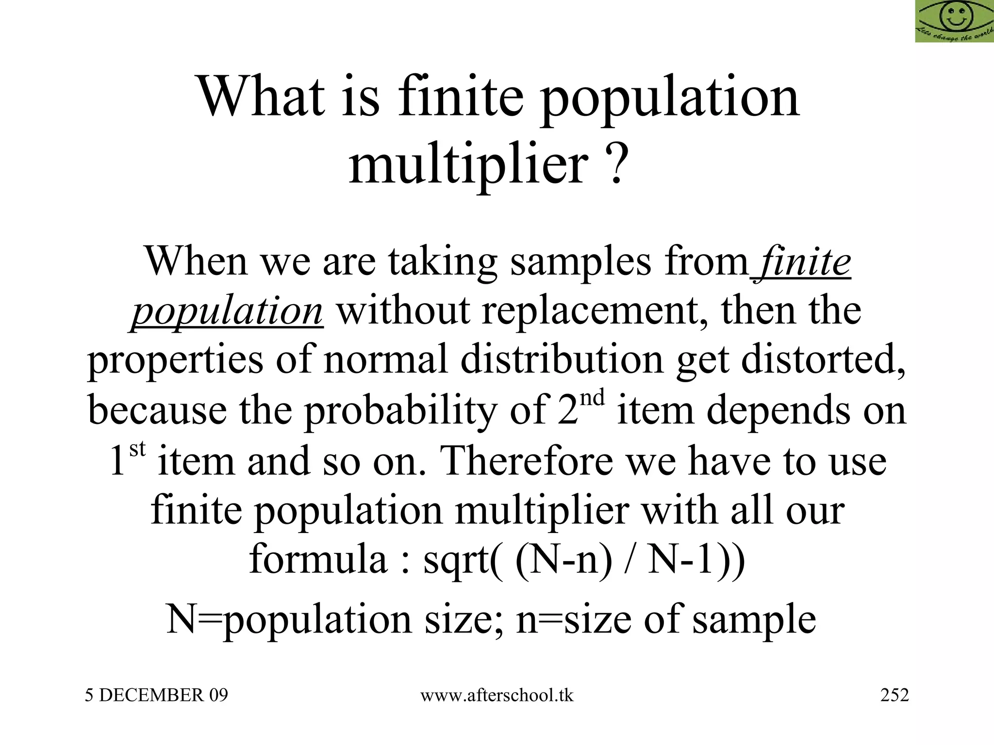 What is finite population multiplier ?  When we are taking samples from  finite population  without replacement, then the properties of normal distribution get distorted, because the probability of 2 nd  item depends on 1 st  item and so on. Therefore we have to use finite population multiplier with all our formula : sqrt( (N-n) / N-1)) N=population size; n=size of sample  
