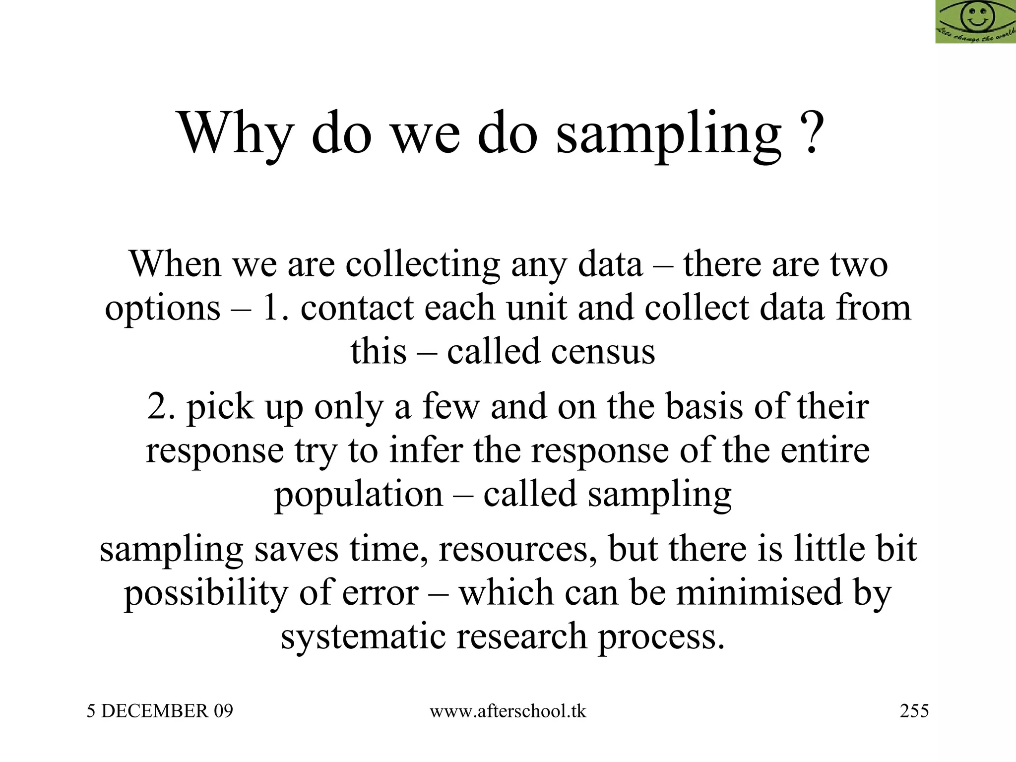 Why do we do sampling ?  When we are collecting any data – there are two options – 1. contact each unit and collect data from this – called census  2. pick up only a few and on the basis of their response try to infer the response of the entire population – called sampling  sampling saves time, resources, but there is little bit possibility of error – which can be minimised by systematic research process.  
