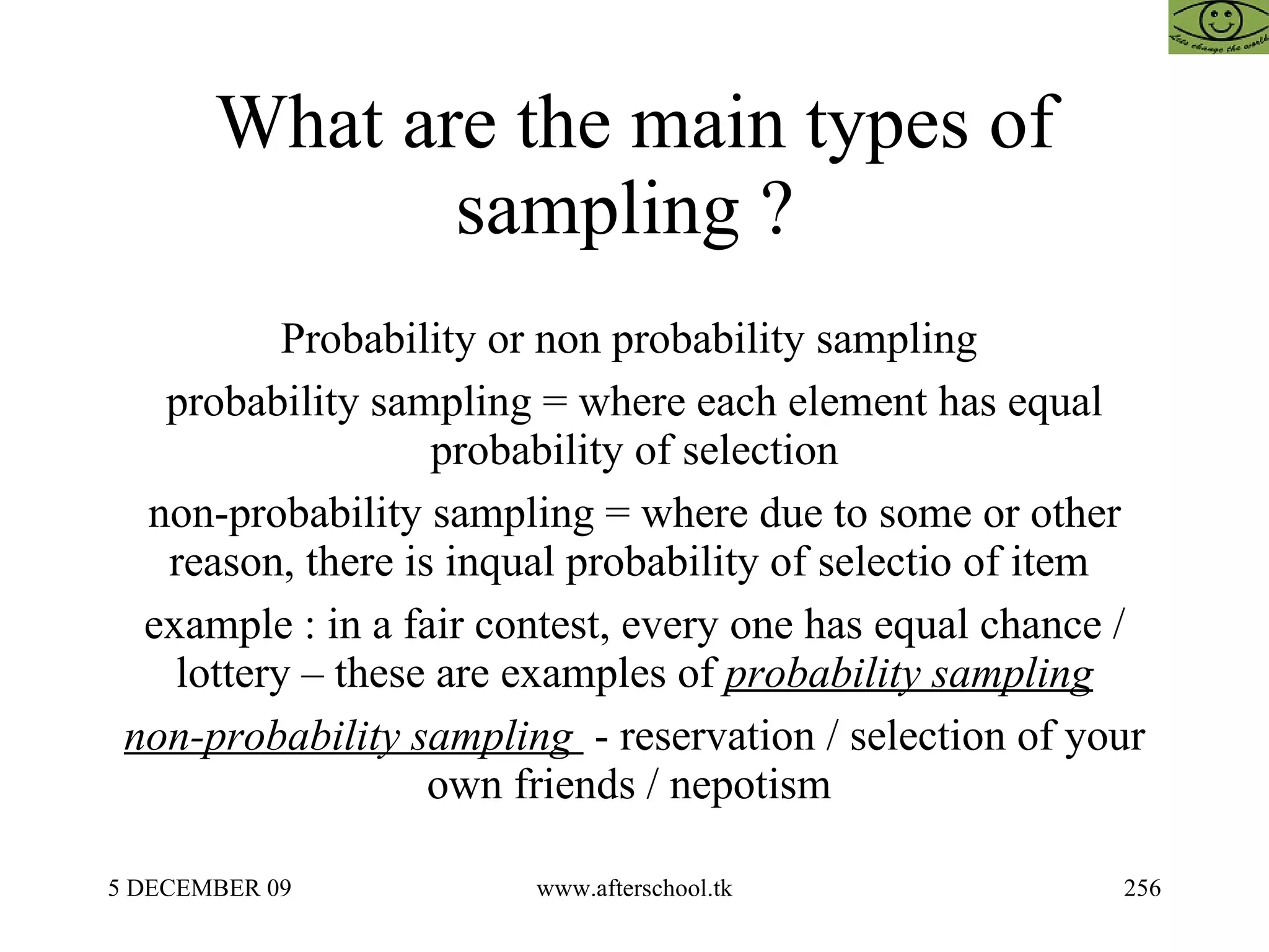 What are the main types of sampling ?  Probability or non probability sampling  probability sampling = where each element has equal probability of selection non-probability sampling = where due to some or other reason, there is inqual probability of selectio of item  example : in a fair contest, every one has equal chance / lottery – these are examples of  probability sampling non-probability sampling  - reservation / selection of your own friends / nepotism  