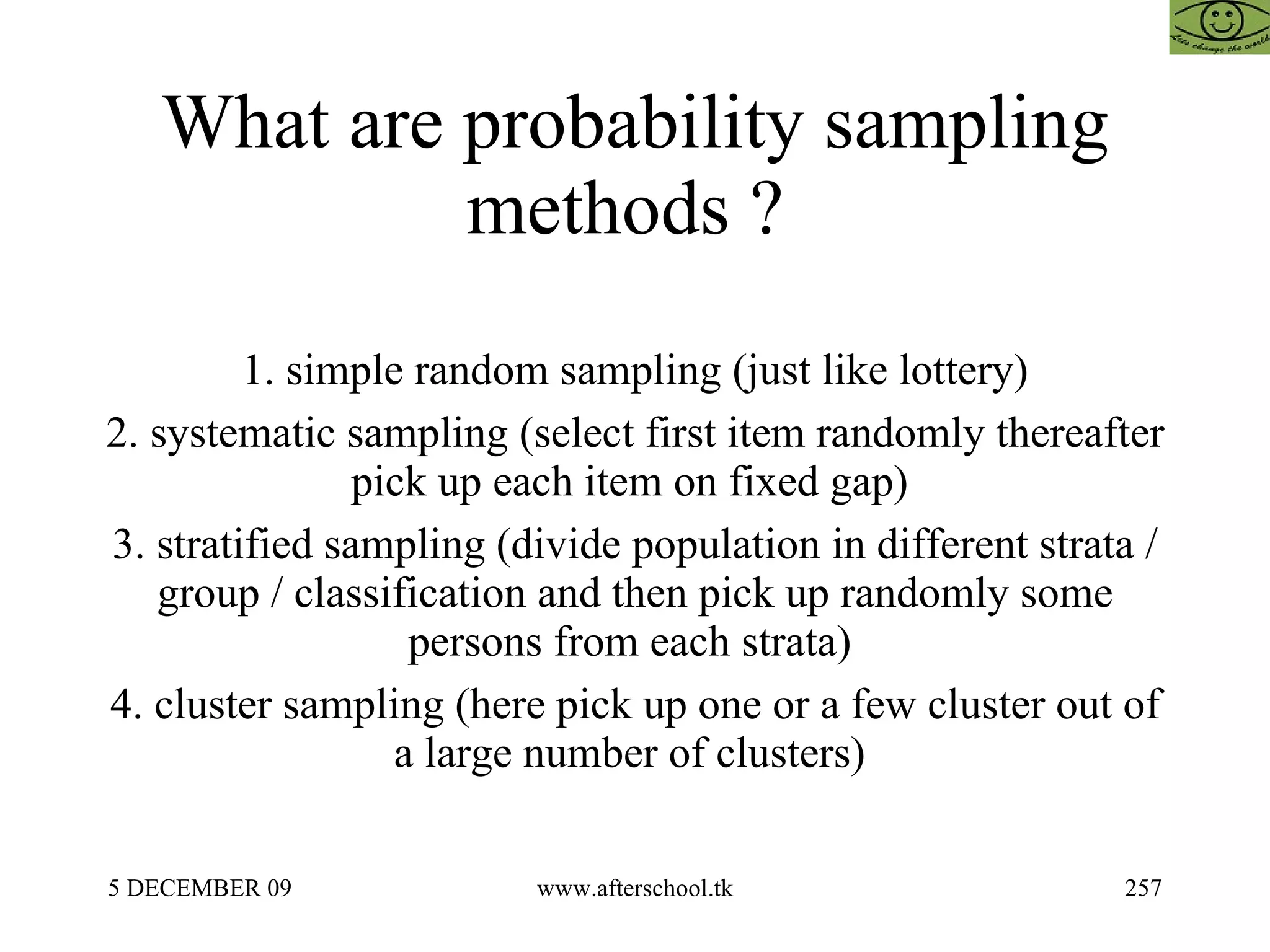 What are probability sampling methods ?  1. simple random sampling (just like lottery) 2. systematic sampling (select first item randomly thereafter pick up each item on fixed gap)  3. stratified sampling (divide population in different strata / group / classification and then pick up randomly some persons from each strata)  4. cluster sampling (here pick up one or a few cluster out of a large number of clusters)  