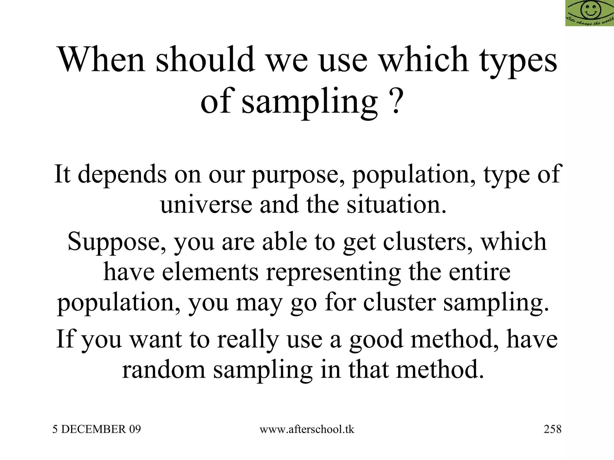 When should we use which types of sampling ?  It depends on our purpose, population, type of universe and the situation.  Suppose, you are able to get clusters, which have elements representing the entire population, you may go for cluster sampling.  If you want to really use a good method, have random sampling in that method.  
