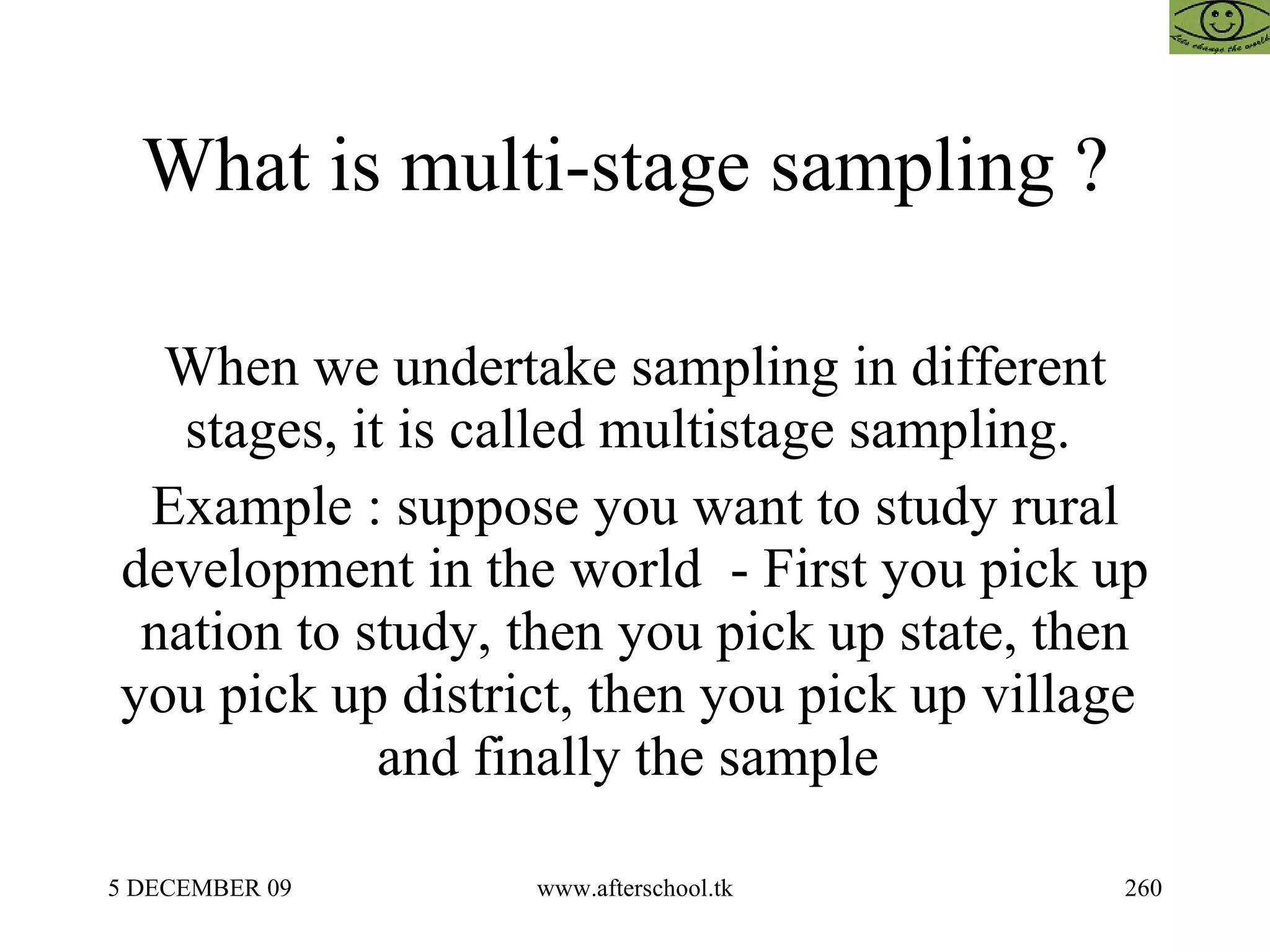 What is multi-stage sampling ?  When we undertake sampling in different stages, it is called multistage sampling.  Example : suppose you want to study rural development in the world  - First you pick up nation to study, then you pick up state, then you pick up district, then you pick up village  and finally the sample  