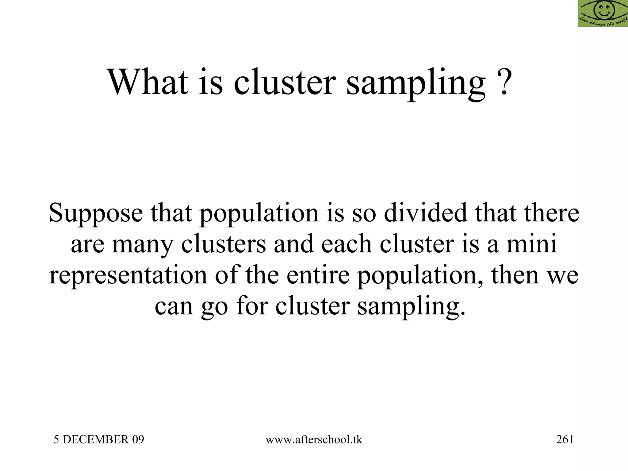 What is cluster sampling ?  Suppose that population is so divided that there are many clusters and each cluster is a mini representation of the entire population, then we can go for cluster sampling.  
