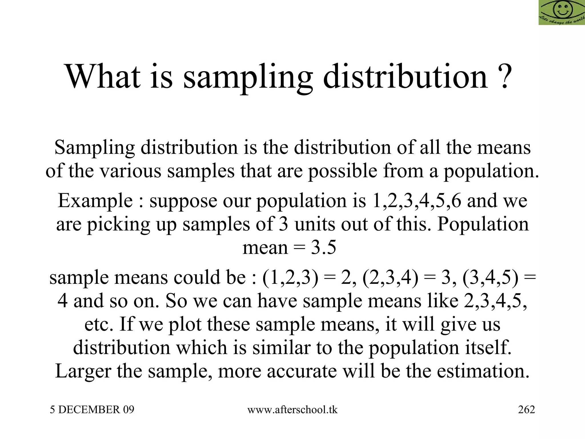 What is sampling distribution ?  Sampling distribution is the distribution of all the means of the various samples that are possible from a population.  Example : suppose our population is 1,2,3,4,5,6 and we are picking up samples of 3 units out of this. Population mean = 3.5  sample means could be : (1,2,3) = 2, (2,3,4) = 3, (3,4,5) = 4 and so on. So we can have sample means like 2,3,4,5, etc. If we plot these sample means, it will give us distribution which is similar to the population itself. Larger the sample, more accurate will be the estimation. 