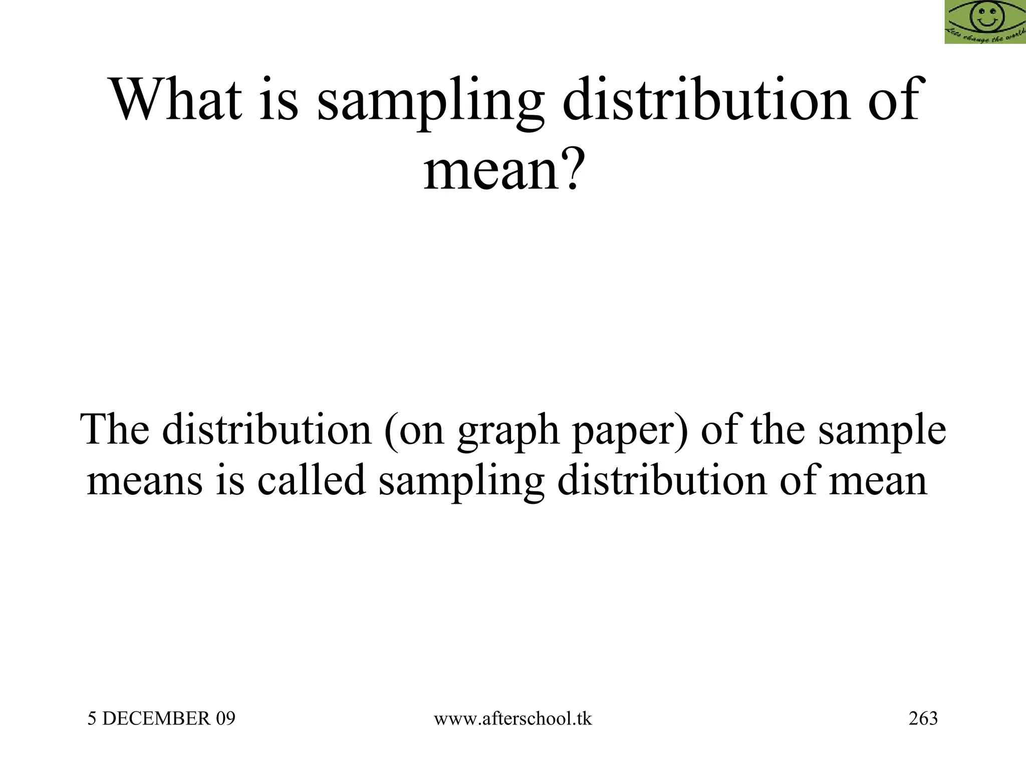 What is sampling distribution of mean?  The distribution (on graph paper) of the sample means is called sampling distribution of mean  