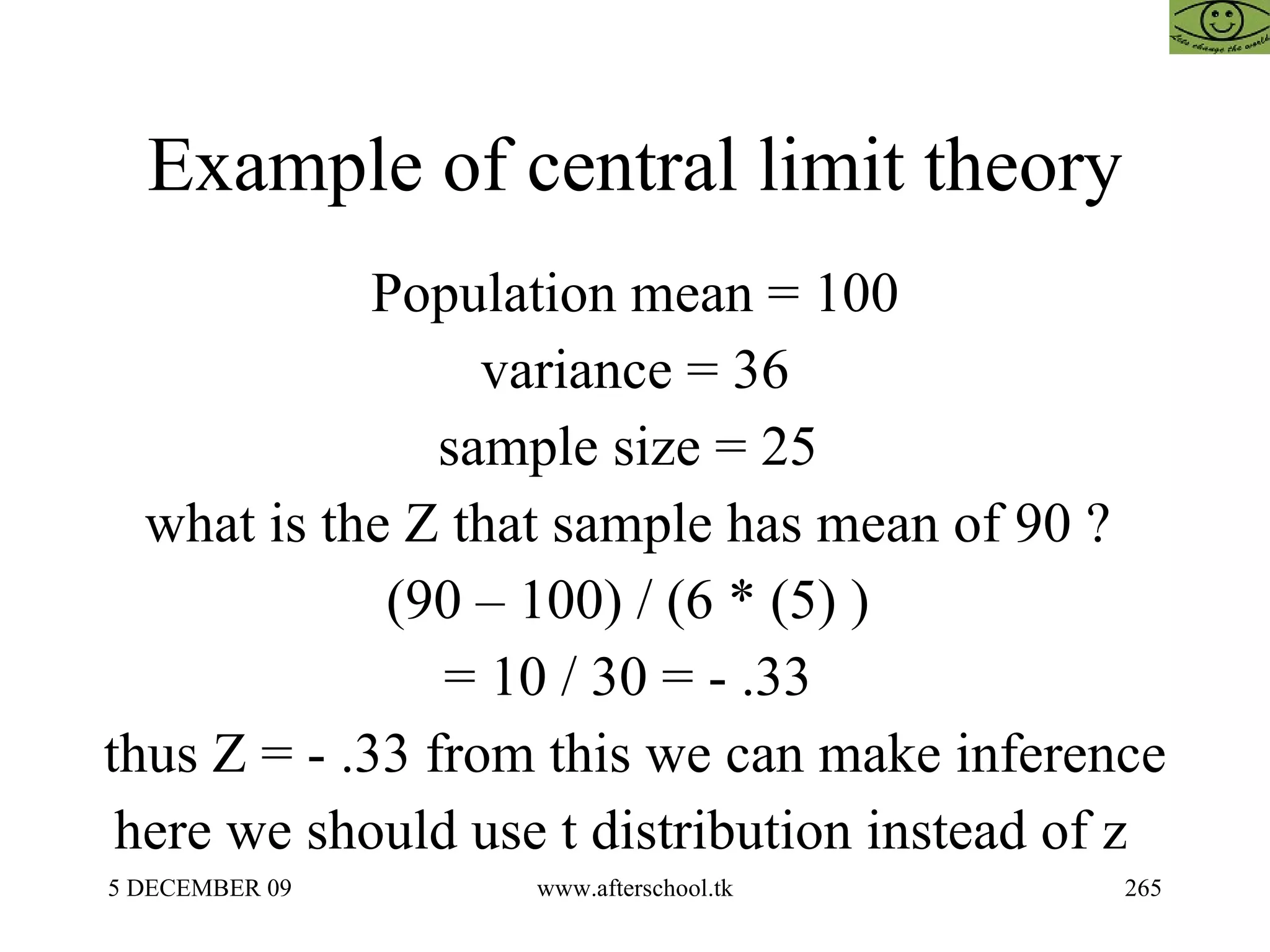 Example of central limit theory Population mean = 100 variance = 36 sample size = 25  what is the Z that sample has mean of 90 ?  (90 – 100) / (6 * (5) )  = 10 / 30 = - .33  thus Z = - .33 from this we can make inference here we should use t distribution instead of z  