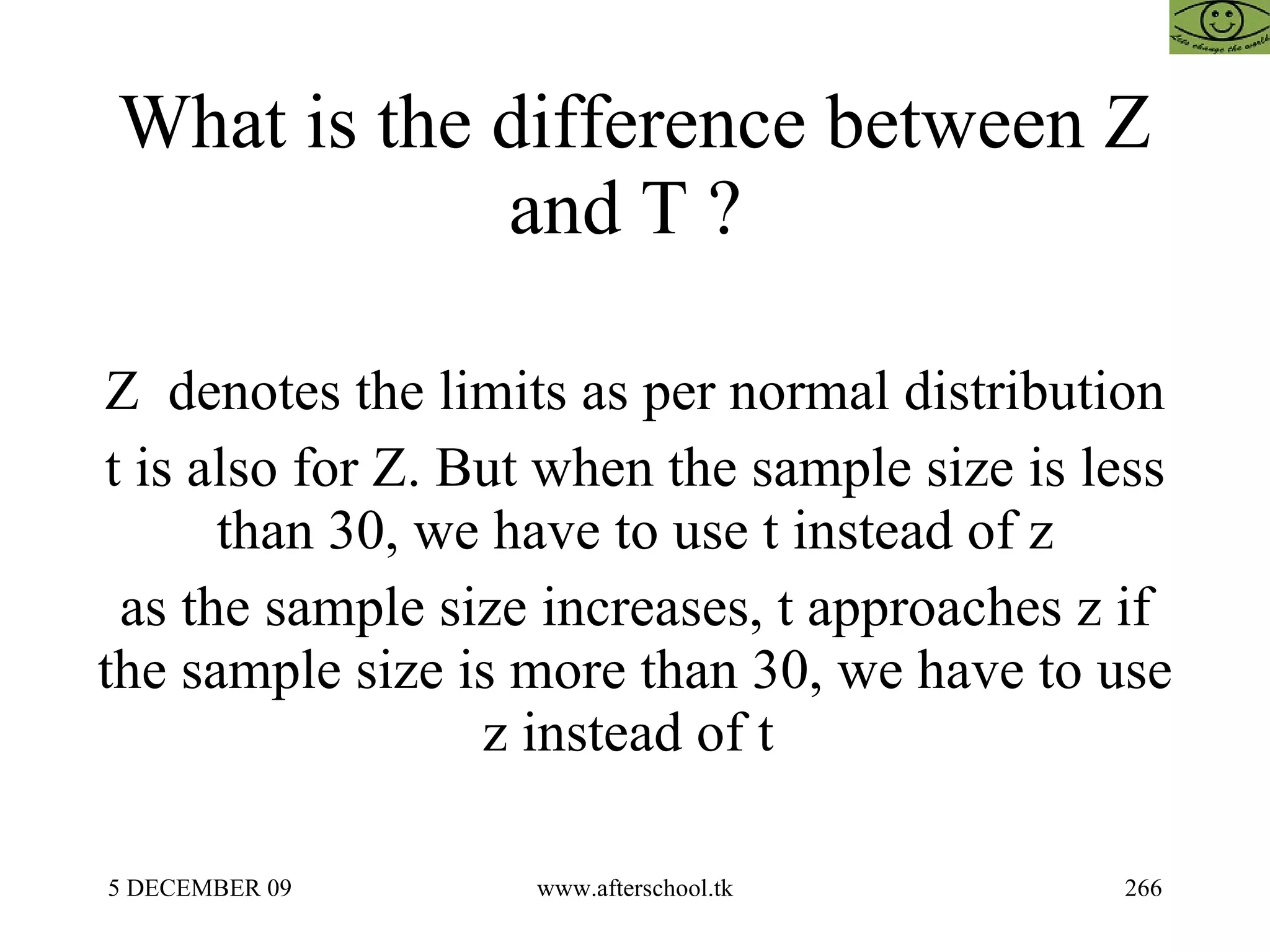 What is the difference between Z and T ?  Z  denotes the limits as per normal distribution t is also for Z. But when the sample size is less than 30, we have to use t instead of z as the sample size increases, t approaches z if the sample size is more than 30, we have to use z instead of t  