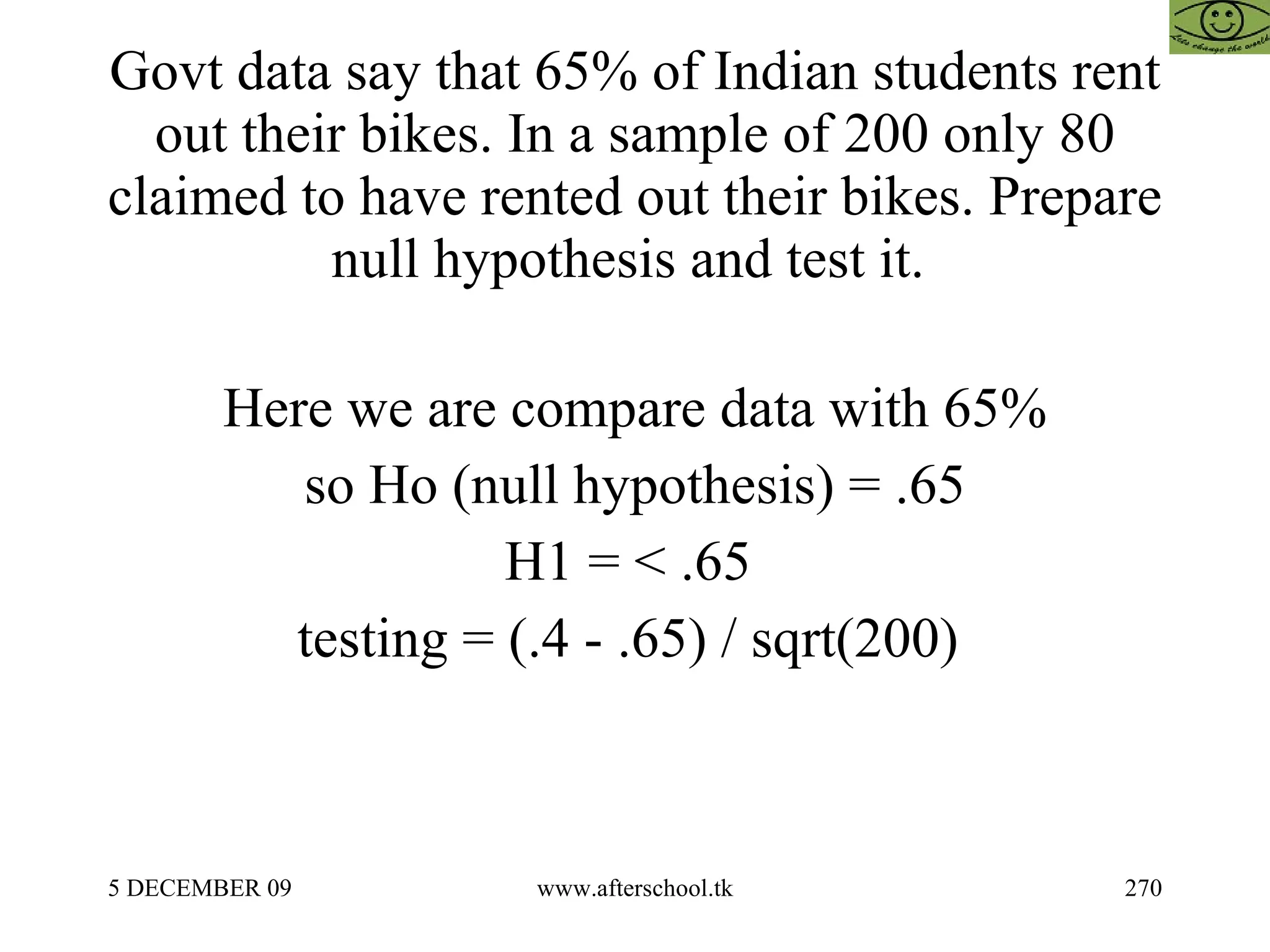 Govt data say that 65% of Indian students rent out their bikes. In a sample of 200 only 80 claimed to have rented out their bikes. Prepare null hypothesis and test it.  Here we are compare data with 65% so Ho (null hypothesis) = .65 H1 = < .65  testing = (.4 - .65) / sqrt(200)  