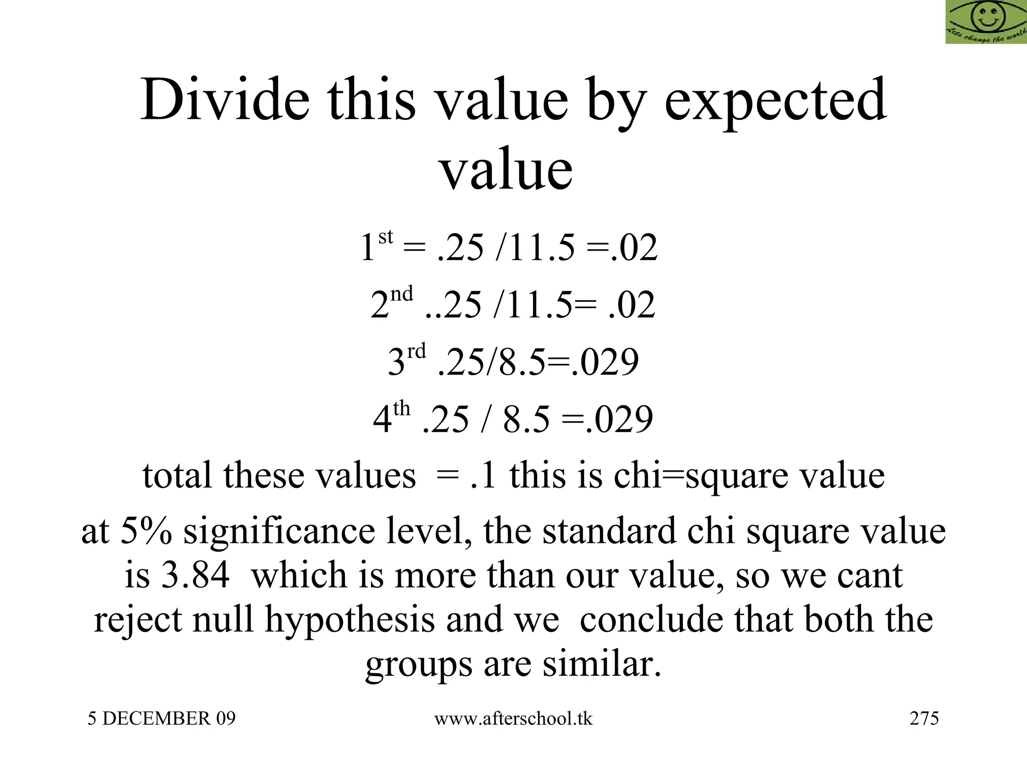 Divide this value by expected value  1 st  = .25 /11.5 =.02  2 nd  ..25 /11.5= .02 3 rd  .25/8.5=.029 4 th  .25 / 8.5 =.029 total these values  = .1 this is chi=square value at 5% significance level, the standard chi square value is 3.84  which is more than our value, so we cant reject null hypothesis and we  conclude that both the groups are similar. 