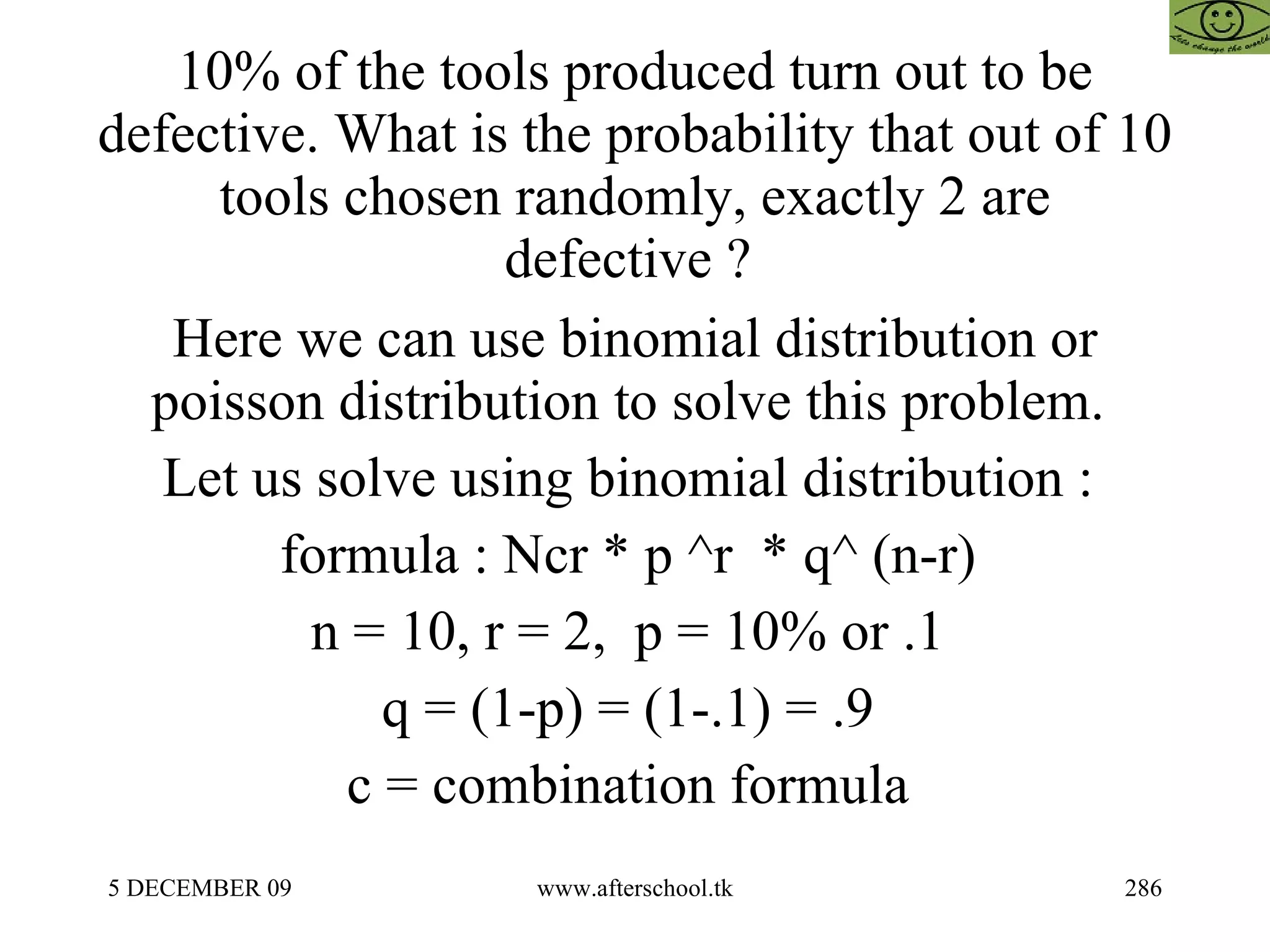 10% of the tools produced turn out to be defective. What is the probability that out of 10 tools chosen randomly, exactly 2 are defective ?  Here we can use binomial distribution or poisson distribution to solve this problem.  Let us solve using binomial distribution :  formula : Ncr * p ^r  * q^ (n-r)  n = 10, r = 2,  p = 10% or .1  q = (1-p) = (1-.1) = .9  c = combination formula  