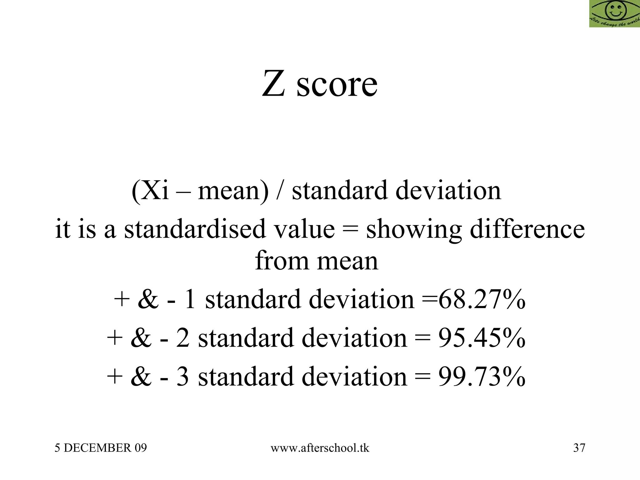 Z score  (Xi – mean) / standard deviation  it is a standardised value = showing difference from mean  + & - 1 standard deviation =68.27% + & - 2 standard deviation = 95.45%  + & - 3 standard deviation = 99.73%  