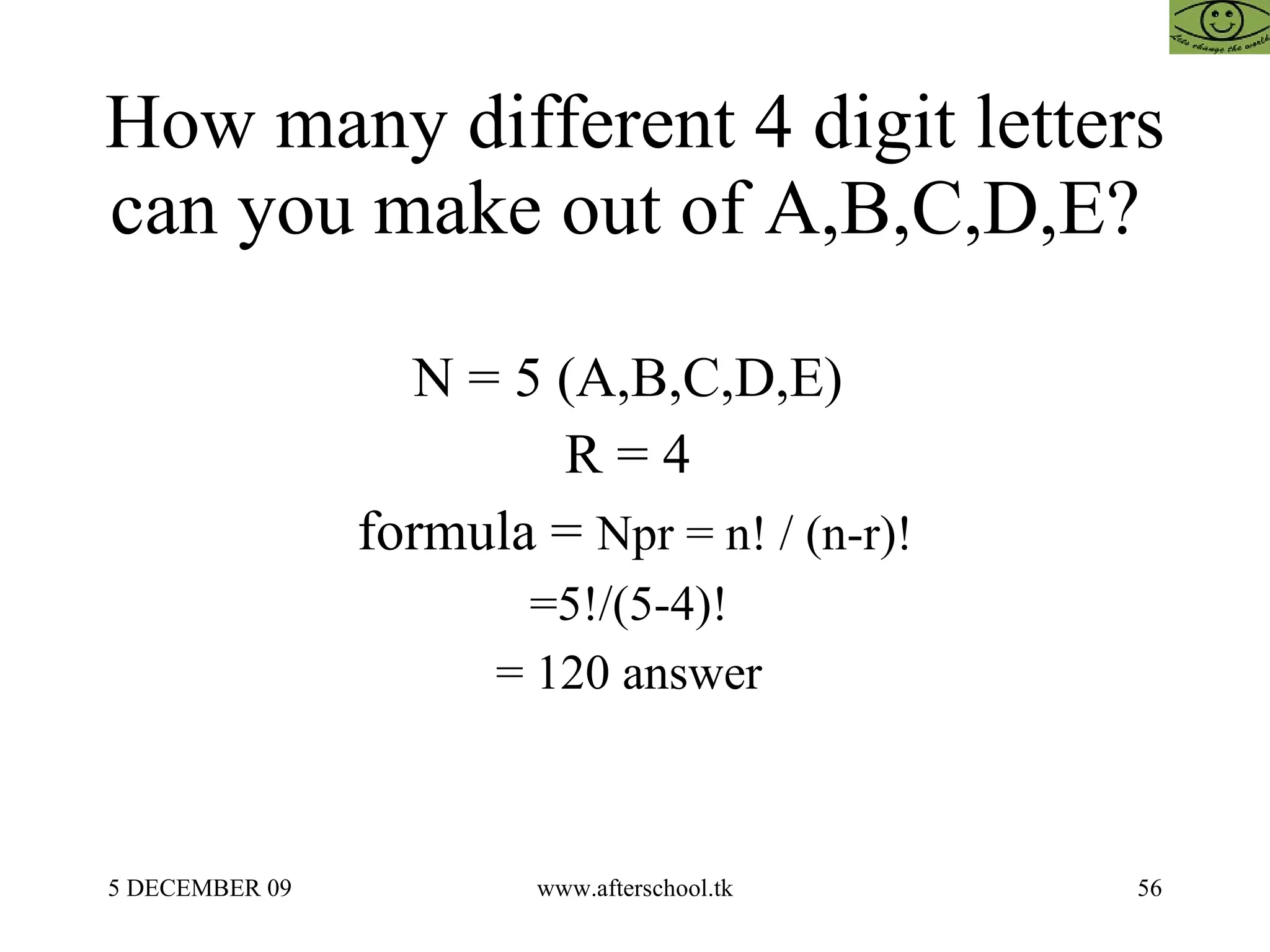 How many different 4 digit letters can you make out of A,B,C,D,E?  N = 5 (A,B,C,D,E)  R = 4  formula =  Npr = n! / (n-r)! =5!/(5-4)!  = 120 answer  