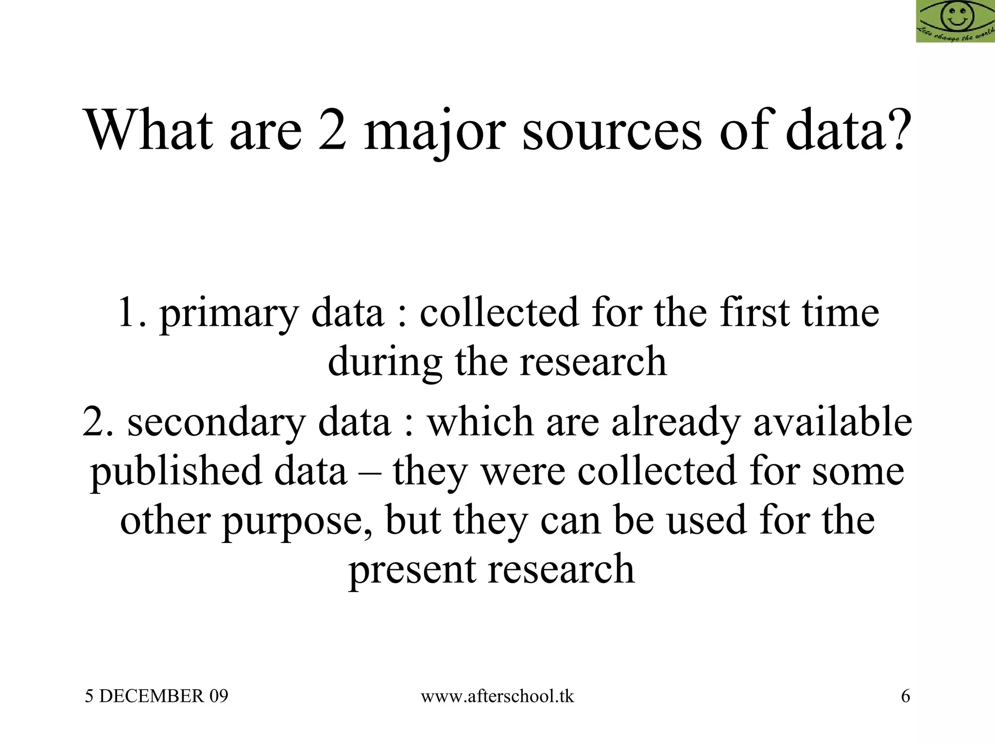 What are 2 major sources of data?  1. primary data : collected for the first time during the research 2. secondary data : which are already available published data – they were collected for some other purpose, but they can be used for the present research  