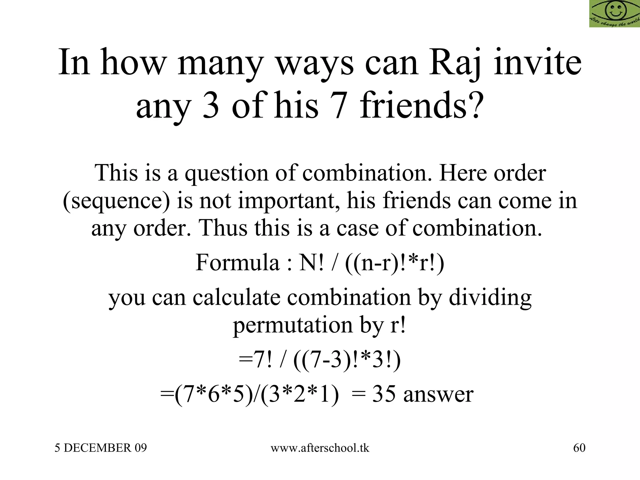 In how many ways can Raj invite any 3 of his 7 friends?  This is a question of combination. Here order (sequence) is not important, his friends can come in any order. Thus this is a case of combination.  Formula : N! / ((n-r)!*r!) you can calculate combination by dividing permutation by r! =7! / ((7-3)!*3!) =(7*6*5)/(3*2*1)  = 35 answer  