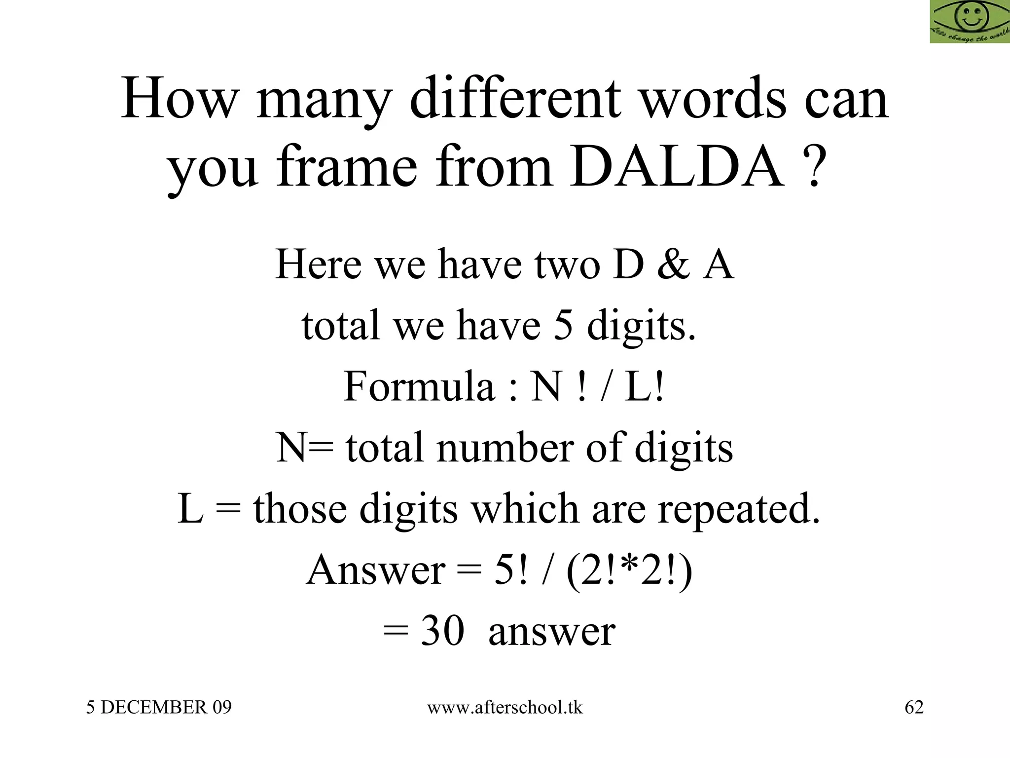 How many different words can you frame from DALDA ?  Here we have two D & A total we have 5 digits.  Formula : N ! / L! N= total number of digits L = those digits which are repeated.  Answer = 5! / (2!*2!)  = 30  answer  