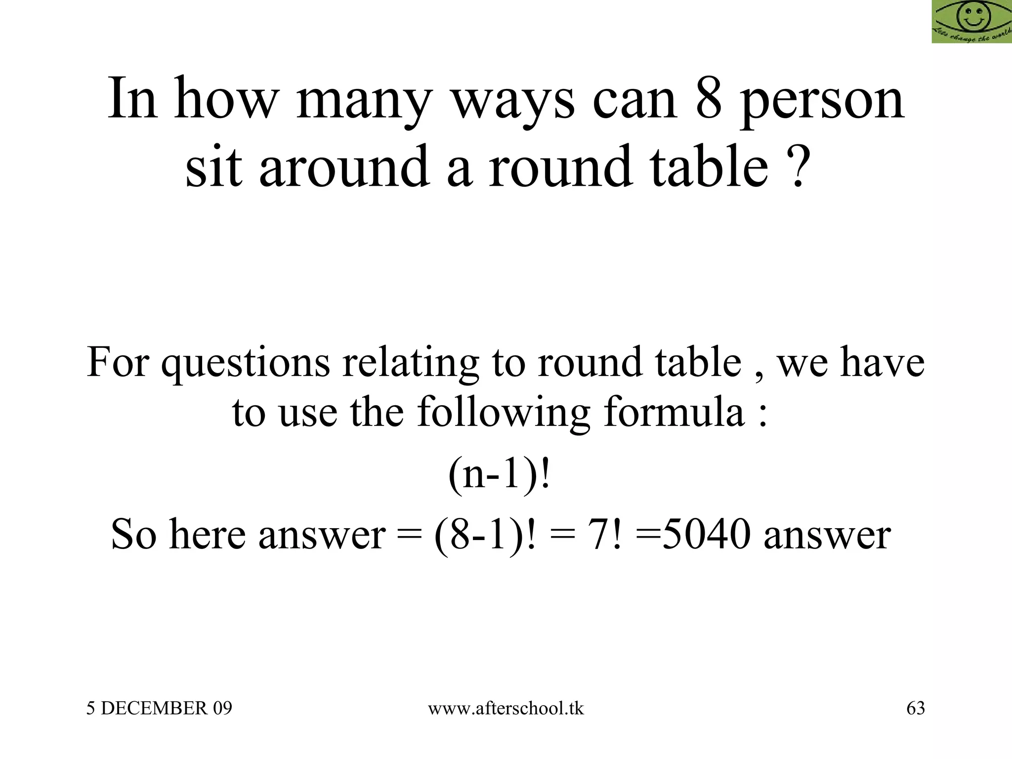 In how many ways can 8 person sit around a round table ?  For questions relating to round table , we have to use the following formula :  (n-1)!  So here answer = (8-1)! = 7! =5040 answer  