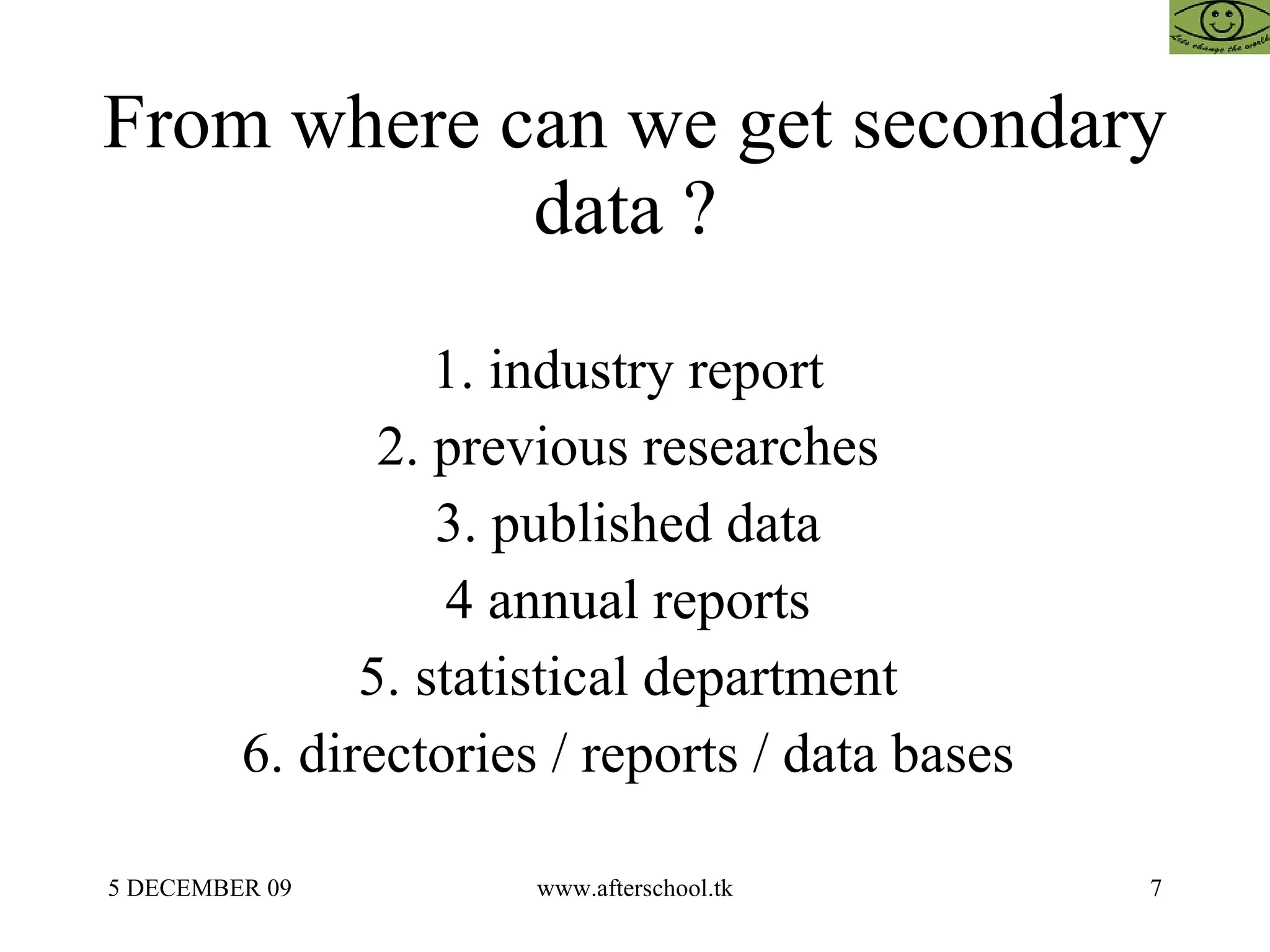 From where can we get secondary data ?  1. industry report  2. previous researches  3. published data  4 annual reports  5. statistical department  6. directories / reports / data bases  