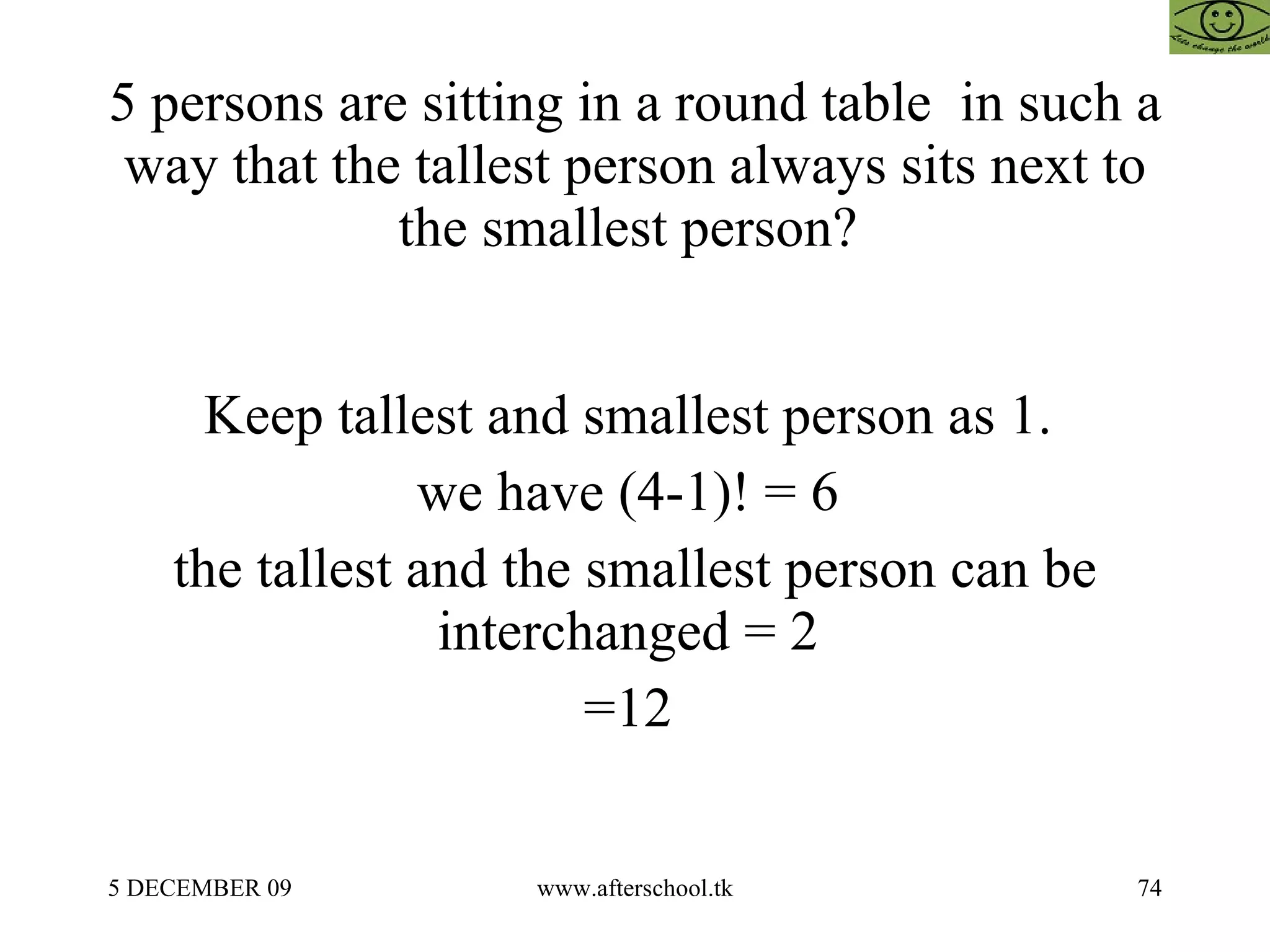 5 persons are sitting in a round table  in such a way that the tallest person always sits next to the smallest person?  Keep tallest and smallest person as 1.  we have (4-1)! = 6  the tallest and the smallest person can be interchanged = 2  =12  