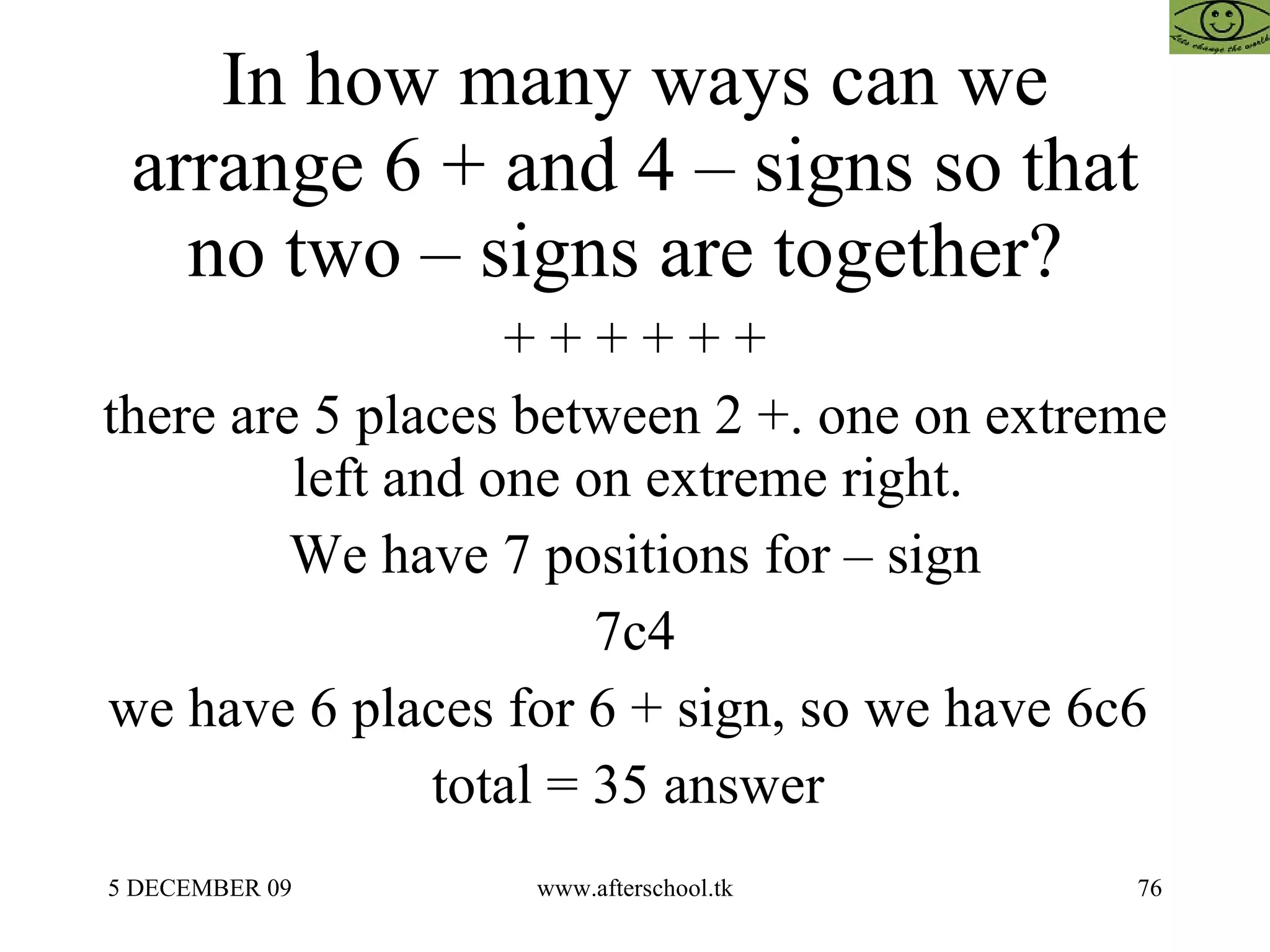 In how many ways can we arrange 6 + and 4 – signs so that no two – signs are together?  + + + + + + there are 5 places between 2 +. one on extreme left and one on extreme right.  We have 7 positions for – sign 7c4 we have 6 places for 6 + sign, so we have 6c6  total = 35 answer  