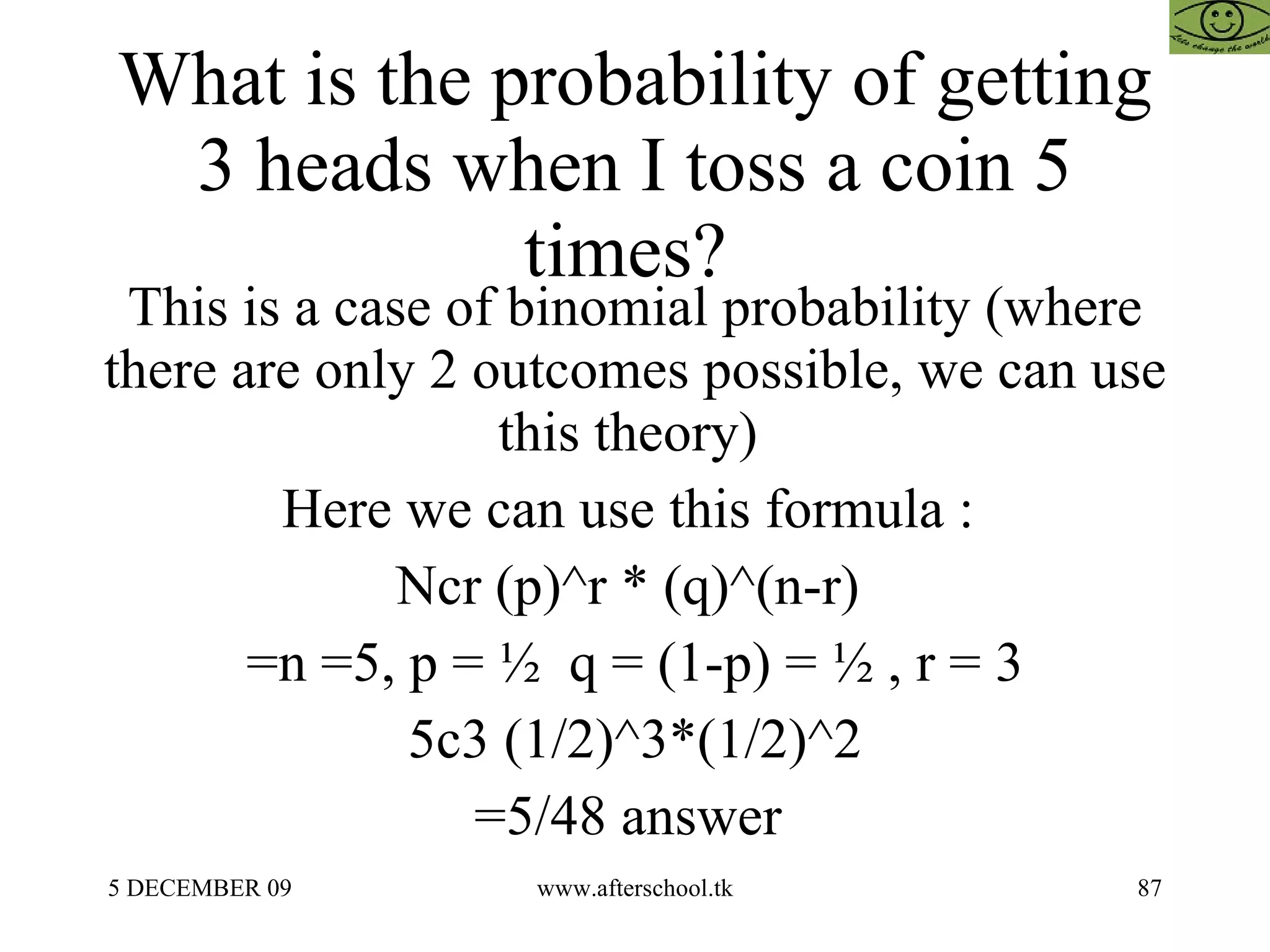 What is the probability of getting 3 heads when I toss a coin 5 times?  This is a case of binomial probability (where there are only 2 outcomes possible, we can use this theory)  Here we can use this formula :  Ncr (p)^r * (q)^(n-r)  =n =5, p = ½  q = (1-p) = ½ , r = 3 5c3 (1/2)^3*(1/2)^2 =5/48 answer  