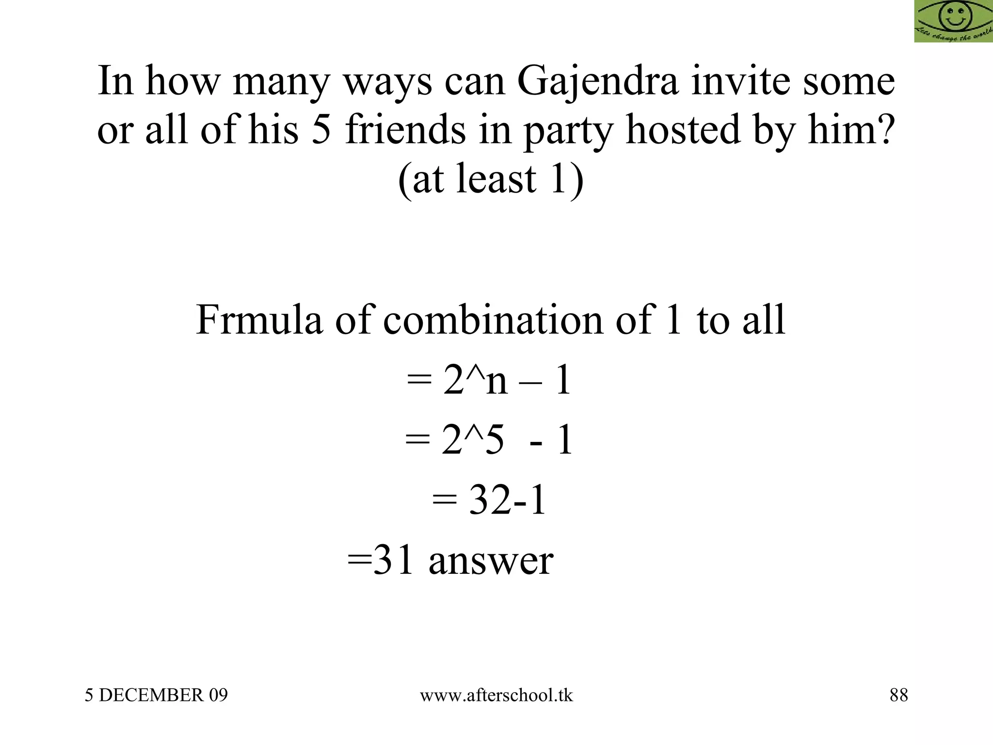 In how many ways can Gajendra invite some or all of his 5 friends in party hosted by him? (at least 1)  Frmula of combination of 1 to all  = 2^n – 1  = 2^5  - 1  = 32-1  =31 answer  
