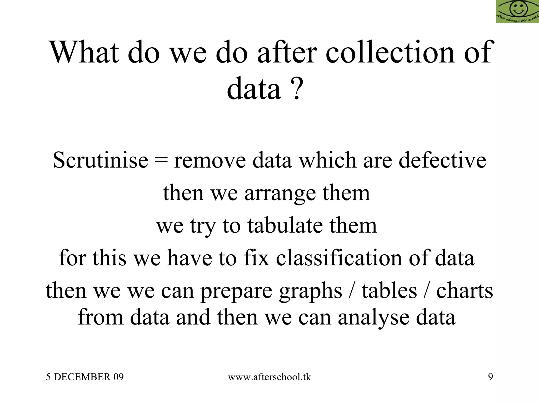 What do we do after collection of data ?  Scrutinise = remove data which are defective then we arrange them  we try to tabulate them  for this we have to fix classification of data  then we we can prepare graphs / tables / charts from data and then we can analyse data  