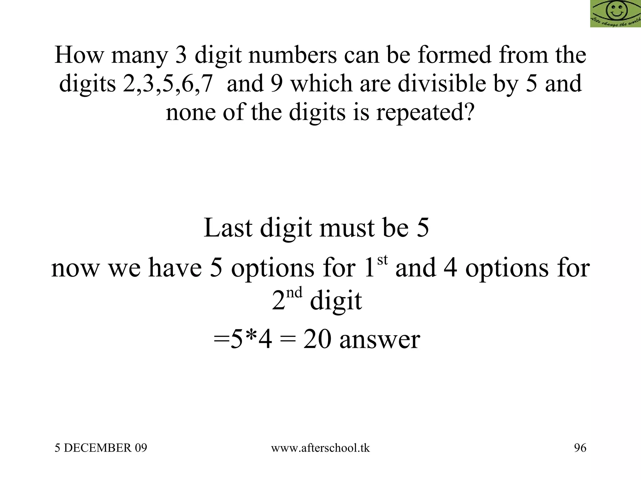 How many 3 digit numbers can be formed from the digits 2,3,5,6,7  and 9 which are divisible by 5 and none of the digits is repeated? Last digit must be 5  now we have 5 options for 1 st  and 4 options for 2 nd  digit  =5*4 = 20 answer  
