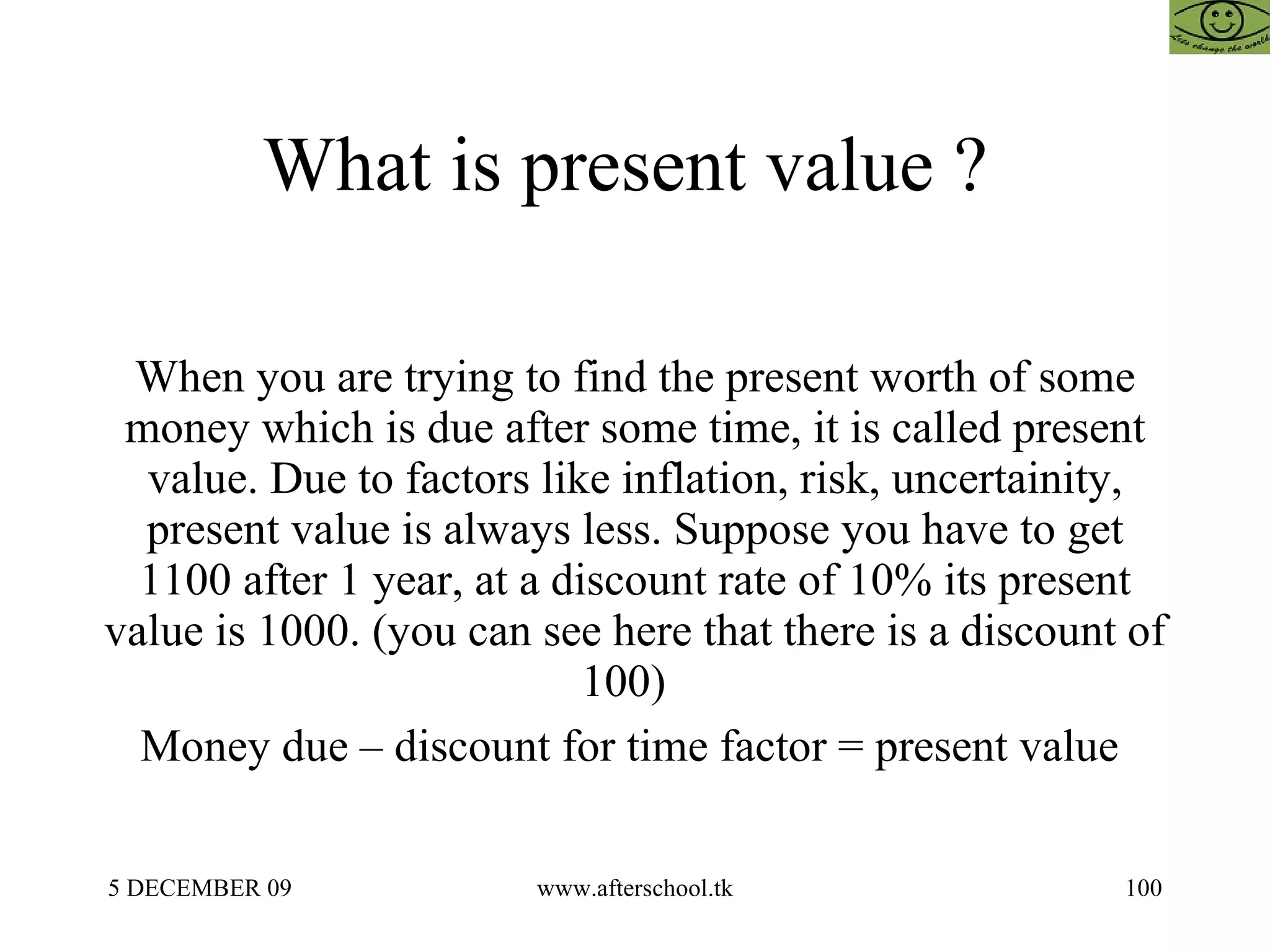 What is present value ?  When you are trying to find the present worth of some money which is due after some time, it is called present value. Due to factors like inflation, risk, uncertainity, present value is always less. Suppose you have to get 1100 after 1 year, at a discount rate of 10% its present value is 1000. (you can see here that there is a discount of 100)  Money due – discount for time factor = present value  