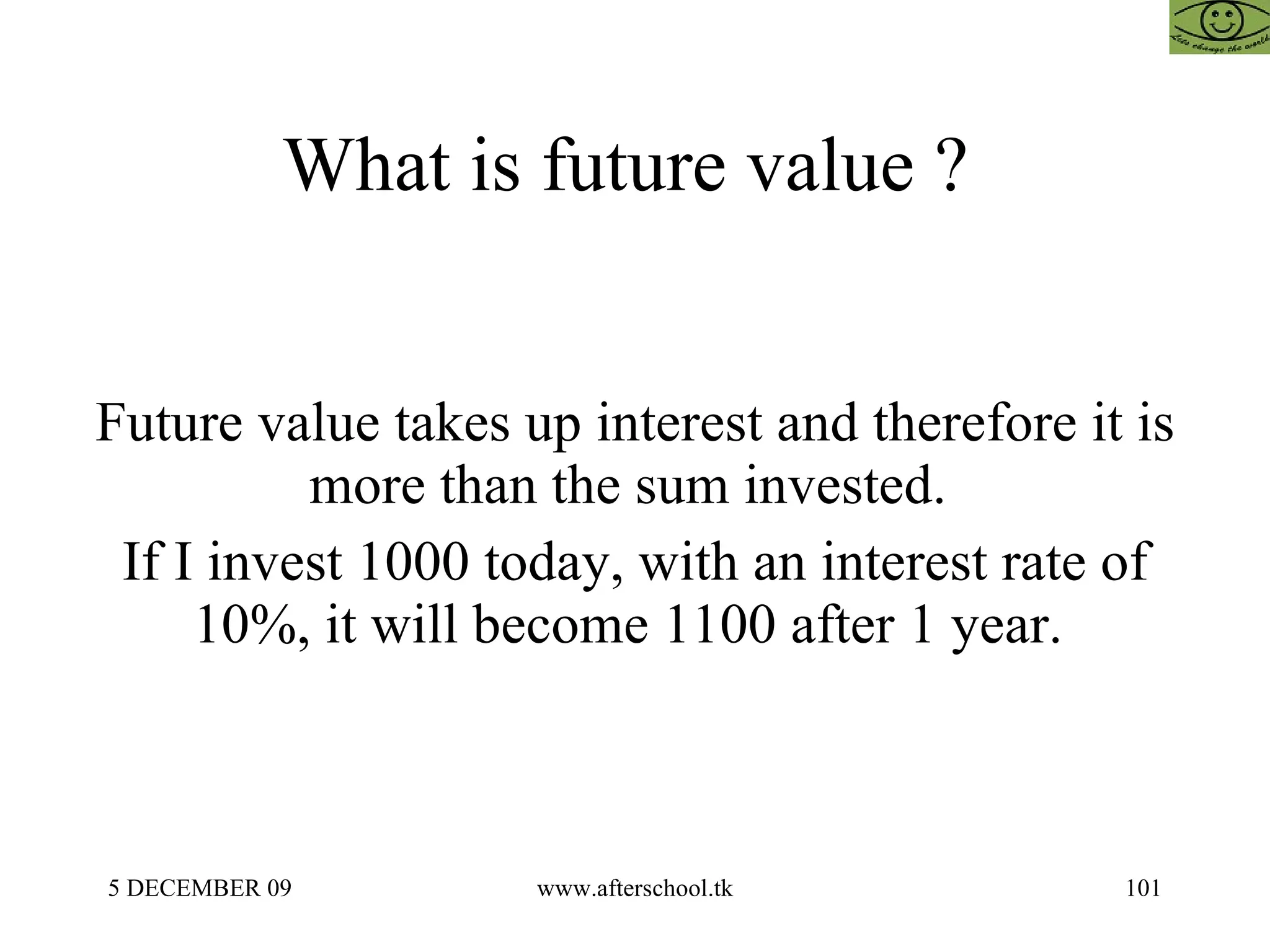 What is future value ?  Future value takes up interest and therefore it is more than the sum invested.  If I invest 1000 today, with an interest rate of 10%, it will become 1100 after 1 year.  