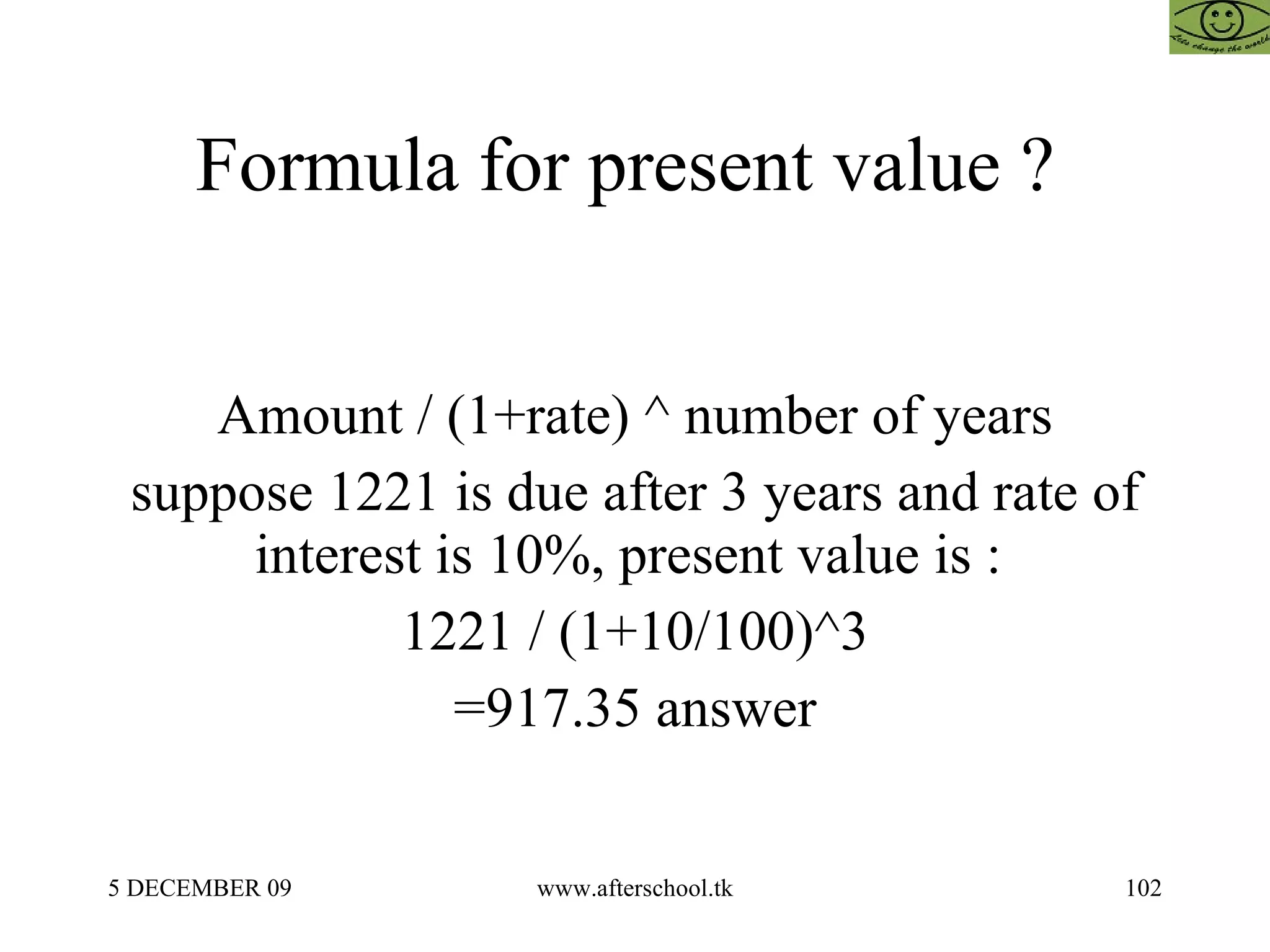 Formula for present value ?  Amount / (1+rate) ^ number of years suppose 1221 is due after 3 years and rate of interest is 10%, present value is :  1221 / (1+10/100)^3 =917.35 answer 