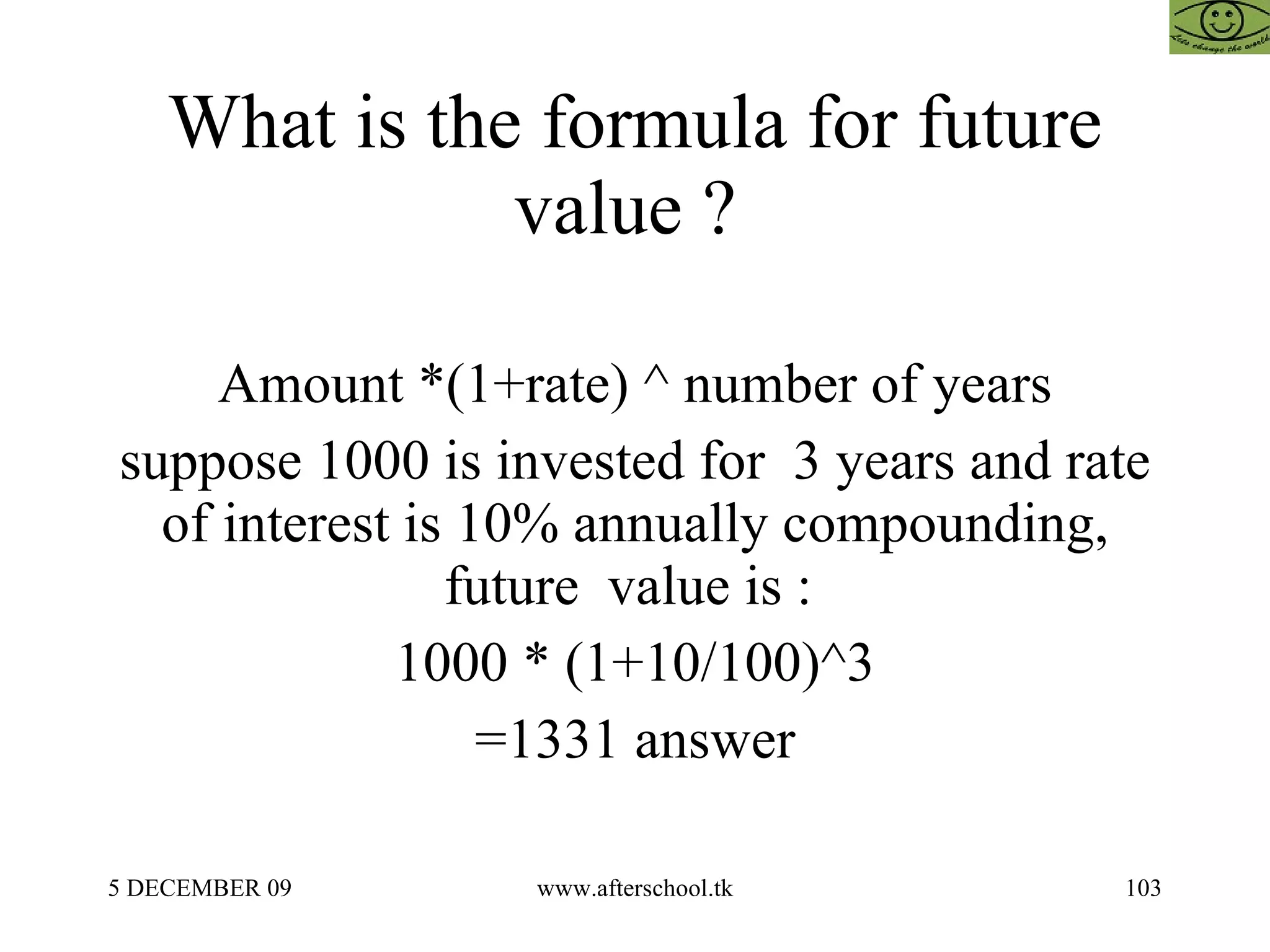 What is the formula for future value ?  Amount *(1+rate) ^ number of years suppose 1000 is invested for  3 years and rate of interest is 10% annually compounding, future  value is :  1000 * (1+10/100)^3 =1331 answer 